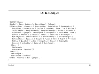 DTD-Beispiel

<!ELEMENT Chapter
((DocInfo?, Title, Subtitle?, TitleAbbrev?), ToCchap?,
  (((CalloutList | GlossList | ItemizedList | OrderedList | SegmentedList |
     SimpleList | VariableList | Caution | Important | Note | Tip | Warning |
     LiteralLayout | ProgramListing | ProgramListingCO | Screen | ScreenCO |
     ScreenShot | Synopsis | CmdSynopsis | FuncSynopsis | FormalPara | Para |
     SimPara | Address | BlockQuote | Graphic | GraphicCO | MediaObject |
     MediaObjectCO | InformalEquation | InformalExample | InformalFigure |
     InformalTable | Equation | Example | Figure | Table | MsgSet | Procedure |
     Sidebar | QandASet | Anchor | BridgeHead | Comment | Highlights |
     Abstract | AuthorBlurb | Epigraph | IndexTerm)+,
    (Sect1* |
     (RefEntry)* |
     SimpleSect* | Section*))|
   (Sect1+ |
    (RefEntry)+ |
    SimpleSect+ | Section+)),
  (Index | Glossary | Bibliography)*)
>


DocBook                                                                           13
 