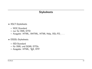 Stylesheets



• XSLT-Stylesheets
   – W3C-Standard
   – nur f¨r XML DTD
          u
   – Ausgabe: HTML, XHTML, HTML Help, XSL-FO, . . .

• DSSSL-Stylesheets
   – ISO-Standard
   – f¨r XML und SGML DTDs
      u
   – Ausgabe: HTML, TEX, RTF




DocBook                                               14
 