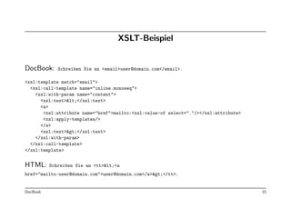 XSLT-Beispiel


DocBook:     Schreiben Sie an <email>user@domain.com</email>.

<xsl:template match="email">
  <xsl:call-template name="inline.monoseq">
    <xsl:with-param name="content">
      <xsl:text><</xsl:text>
      <a>
       <xsl:attribute name="href">mailto:<xsl:value-of select="."/></xsl:attribute>
       <xsl:apply-templates/>
      </a>
      <xsl:text>></xsl:text>
    </xsl:with-param>
  </xsl:call-template>
</xsl:template>


HTML:     Schreiben Sie an <tt><<a
href="mailto:user@domain.com">user@domain.com</a>></tt>.


DocBook                                                                               15
 