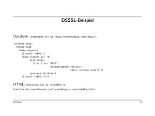 DSSSL-Beispiel


DocBook:     Schreiben Sie an <email>user@domain.com</email>.

(element email
  ($code-seq$
    (make sequence
      (literal "<")
      (make element gi: "A"
            attributes:
              (list (list "HREF"
                           (string-append "mailto:"
                                          (data (current-node)))))
            (process-children))
      (literal ">"))))


HTML:     Schreiben Sie an <tt><<a
href="mailto:user@domain.com">user@domain.com</a>></tt>.



DocBook                                                              16
 