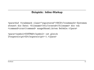 Beispiele: Inline-Markup


<para>Auf <trademark class="registered">UNIX</trademark>-Systemen
steuert die Datei <filename>/etc/crontab</filename> die von
<command>cron</command> ausgef&uuml;hrten Befehle.</para>

<para><symbol>UINTMAX</symbol> ist gleich
2<superscript>32</superscript>-1.</para>




DocBook                                                        21
 