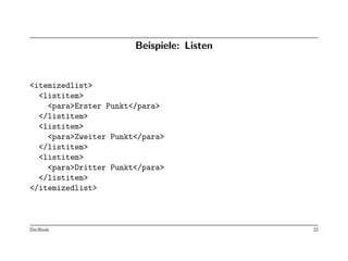 Beispiele: Listen


<itemizedlist>
  <listitem>
    <para>Erster Punkt</para>
  </listitem>
  <listitem>
    <para>Zweiter Punkt</para>
  </listitem>
  <listitem>
    <para>Dritter Punkt</para>
  </listitem>
</itemizedlist>



DocBook                                    22
 
