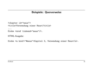 Beispiele: Querverweise


<chapter id="maus">
<title>Verwendung einer Maus</title>
...
Siehe <xref linkend="maus"/>.

HTML-Ausgabe:

Siehe <a href="#maus">Kapitel 3, Verwendung einer Maus</a>.




DocBook                                                       25
 