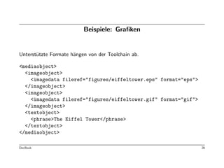 Beispiele: Graﬁken


Unterst¨tzte Formate h¨ngen von der Toolchain ab.
       u              a

<mediaobject>
  <imageobject>
    <imagedata fileref="figures/eiffeltower.eps" format="eps">
  </imageobject>
  <imageobject>
    <imagedata fileref="figures/eiffeltower.gif" format="gif">
  </imageobject>
  <textobject>
    <phrase>The Eiffel Tower</phrase>
  </textobject>
</mediaobject>

DocBook                                                          26
 