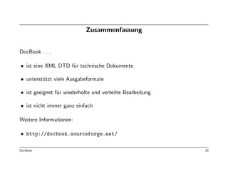 Zusammenfassung


DocBook . . .

• ist eine XML DTD f¨r technische Dokumente
                    u

• unterst¨tzt viele Ausgabeformate
         u

• ist geeignet f¨r wiederholte und verteilte Bearbeitung
                u

• ist nicht immer ganz einfach

Weitere Informationen:

• http://docbook.sourceforge.net/

DocBook                                                    29
 