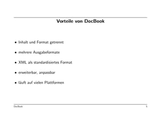 Vorteile von DocBook



• Inhalt und Format getrennt

• mehrere Ausgabeformate

• XML als standardisiertes Format

• erweiterbar, anpassbar

• l¨uft auf vielen Plattformen
   a




DocBook                                           5
 