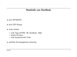 Nachteile von DocBook



• kein WYSIWYG

• kein DTP-Ersatz

• nicht einfach
   – viele Tags (HTML: 90, DocBook: 400)
   – strikte Struktur
   – viele kooperierende Tools

• perfekte Druckergebnisse schwierig



DocBook                                        7
 