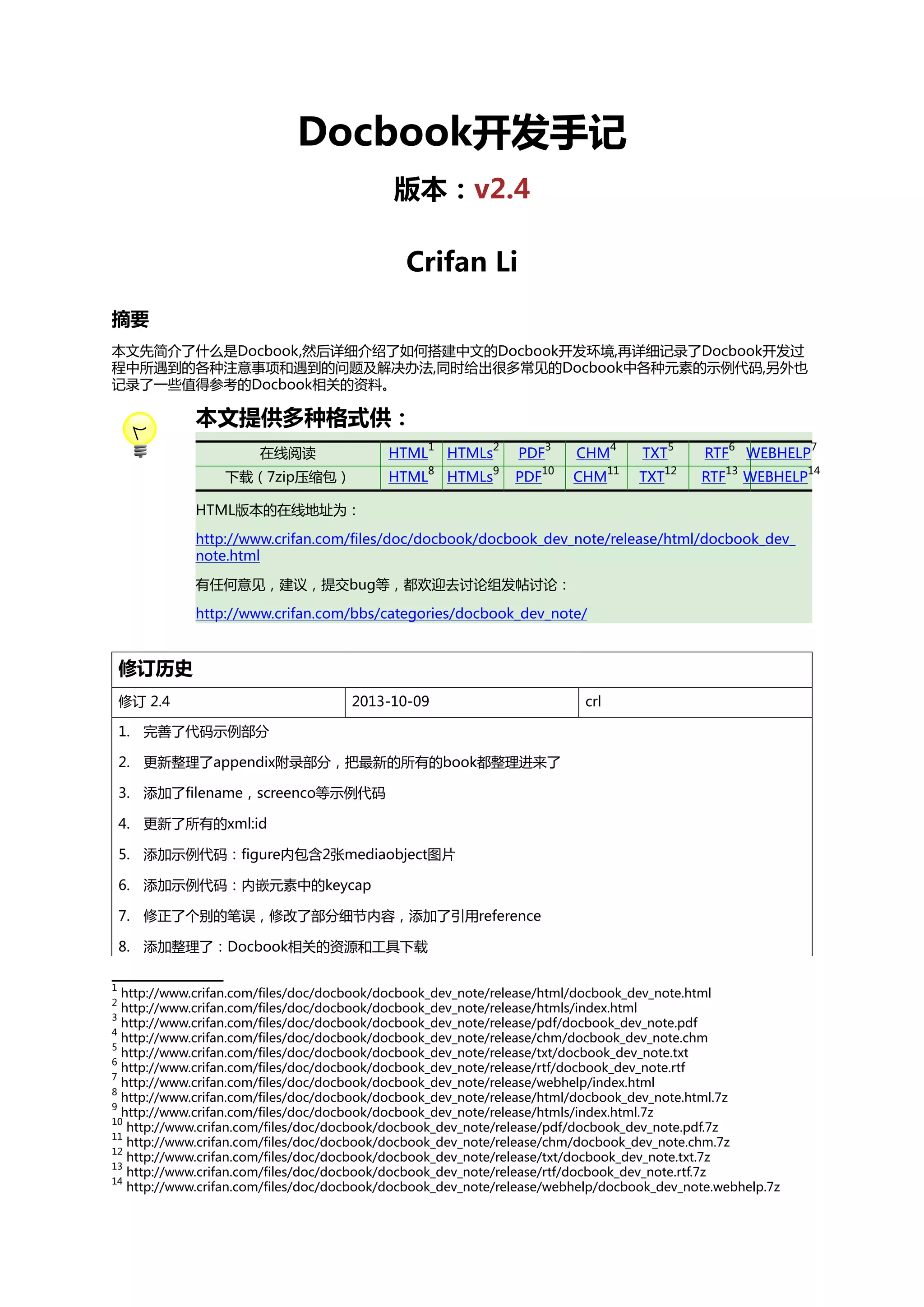 Docbook开发手记
版本：v2.4
Crifan Li
摘要
本文先简介了什么是Docbook,然后详细介绍了如何搭建中文的Docbook开发环境,再详细记录了Docbook开发过
程中所遇到的各种注意事项和遇到的问题及解决办法,同时给出很多常见的Docbook中各种元素的示例代码,另外也
记录了一些值得参考的Docbook相关的资料。

本文提供多种格式供：
在线阅读

HTML

1

HTMLs

2

PDF

下载（7zip压缩包）

HTML

8

HTMLs

3

CHM

9

PDF

4

TXT

10

CHM

5

RTF

11

TXT

6

WEBHELP

12

RTF

13

WEBHELP

HTML版本的在线地址为：
http://www.crifan.com/files/doc/docbook/docbook_dev_note/release/html/docbook_dev_
note.html
有任何意见，建议，提交bug等，都欢迎去讨论组发帖讨论：
http://www.crifan.com/bbs/categories/docbook_dev_note/

修订历史
修订 2.4

2013-10-09

crl

1. 完善了代码示例部分
2. 更新整理了appendix附录部分，把最新的所有的book都整理进来了
3. 添加了filename，screenco等示例代码
4. 更新了所有的xml:id
5. 添加示例代码：figure内包含2张mediaobject图片
6. 添加示例代码：内嵌元素中的keycap
7. 修正了个别的笔误，修改了部分细节内容，添加了引用reference
8. 添加整理了：Docbook相关的资源和工具下载
1

http://www.crifan.com/files/doc/docbook/docbook_dev_note/release/html/docbook_dev_note.html
http://www.crifan.com/files/doc/docbook/docbook_dev_note/release/htmls/index.html
3
http://www.crifan.com/files/doc/docbook/docbook_dev_note/release/pdf/docbook_dev_note.pdf
4
http://www.crifan.com/files/doc/docbook/docbook_dev_note/release/chm/docbook_dev_note.chm
5
http://www.crifan.com/files/doc/docbook/docbook_dev_note/release/txt/docbook_dev_note.txt
6
http://www.crifan.com/files/doc/docbook/docbook_dev_note/release/rtf/docbook_dev_note.rtf
7
http://www.crifan.com/files/doc/docbook/docbook_dev_note/release/webhelp/index.html
8
http://www.crifan.com/files/doc/docbook/docbook_dev_note/release/html/docbook_dev_note.html.7z
9
http://www.crifan.com/files/doc/docbook/docbook_dev_note/release/htmls/index.html.7z
10
http://www.crifan.com/files/doc/docbook/docbook_dev_note/release/pdf/docbook_dev_note.pdf.7z
11
http://www.crifan.com/files/doc/docbook/docbook_dev_note/release/chm/docbook_dev_note.chm.7z
12
http://www.crifan.com/files/doc/docbook/docbook_dev_note/release/txt/docbook_dev_note.txt.7z
13
http://www.crifan.com/files/doc/docbook/docbook_dev_note/release/rtf/docbook_dev_note.rtf.7z
14
http://www.crifan.com/files/doc/docbook/docbook_dev_note/release/webhelp/docbook_dev_note.webhelp.7z
2

7

14

 