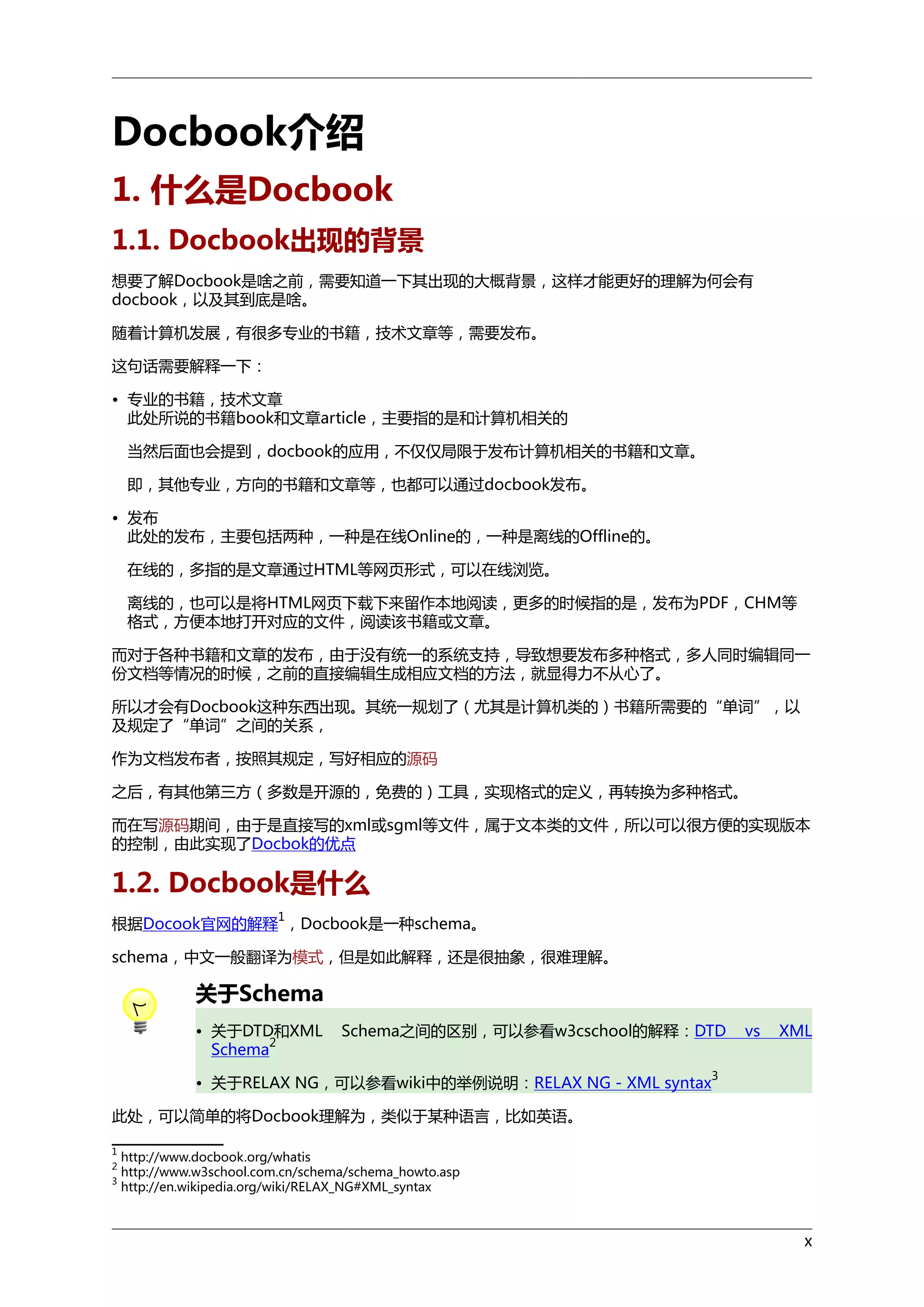 Docbook介绍
1. 什么是Docbook
1.1. Docbook出现的背景
想要了解Docbook是啥之前，需要知道一下其出现的大概背景，这样才能更好的理解为何会有
docbook，以及其到底是啥。
随着计算机发展，有很多专业的书籍，技术文章等，需要发布。
这句话需要解释一下：
• 专业的书籍，技术文章
此处所说的书籍book和文章article，主要指的是和计算机相关的
当然后面也会提到，docbook的应用，不仅仅局限于发布计算机相关的书籍和文章。
即，其他专业，方向的书籍和文章等，也都可以通过docbook发布。
• 发布
此处的发布，主要包括两种，一种是在线Online的，一种是离线的Offline的。
在线的，多指的是文章通过HTML等网页形式，可以在线浏览。
离线的，也可以是将HTML网页下载下来留作本地阅读，更多的时候指的是，发布为PDF，CHM等
格式，方便本地打开对应的文件，阅读该书籍或文章。
而对于各种书籍和文章的发布，由于没有统一的系统支持，导致想要发布多种格式，多人同时编辑同一
份文档等情况的时候，之前的直接编辑生成相应文档的方法，就显得力不从心了。
所以才会有Docbook这种东西出现。其统一规划了（尤其是计算机类的）书籍所需要的“单词”，以
及规定了“单词”之间的关系，
作为文档发布者，按照其规定，写好相应的源码
之后，有其他第三方（多数是开源的，免费的）工具，实现格式的定义，再转换为多种格式。
而在写源码期间，由于是直接写的xml或sgml等文件，属于文本类的文件，所以可以很方便的实现版本
的控制，由此实现了Docbok的优点

1.2. Docbook是什么
1

根据Docook官网的解释 ，Docbook是一种schema。
schema，中文一般翻译为模式，但是如此解释，还是很抽象，很难理解。

关于Schema
• 关于DTD和XML
2
Schema

Schema之间的区别，可以参看w3cschool的解释：DTD

• 关于RELAX NG，可以参看wiki中的举例说明：RELAX NG - XML syntax

vs

XML

3

此处，可以简单的将Docbook理解为，类似于某种语言，比如英语。
1
2
3

http://www.docbook.org/whatis
http://www.w3school.com.cn/schema/schema_howto.asp
http://en.wikipedia.org/wiki/RELAX_NG#XML_syntax

x

 