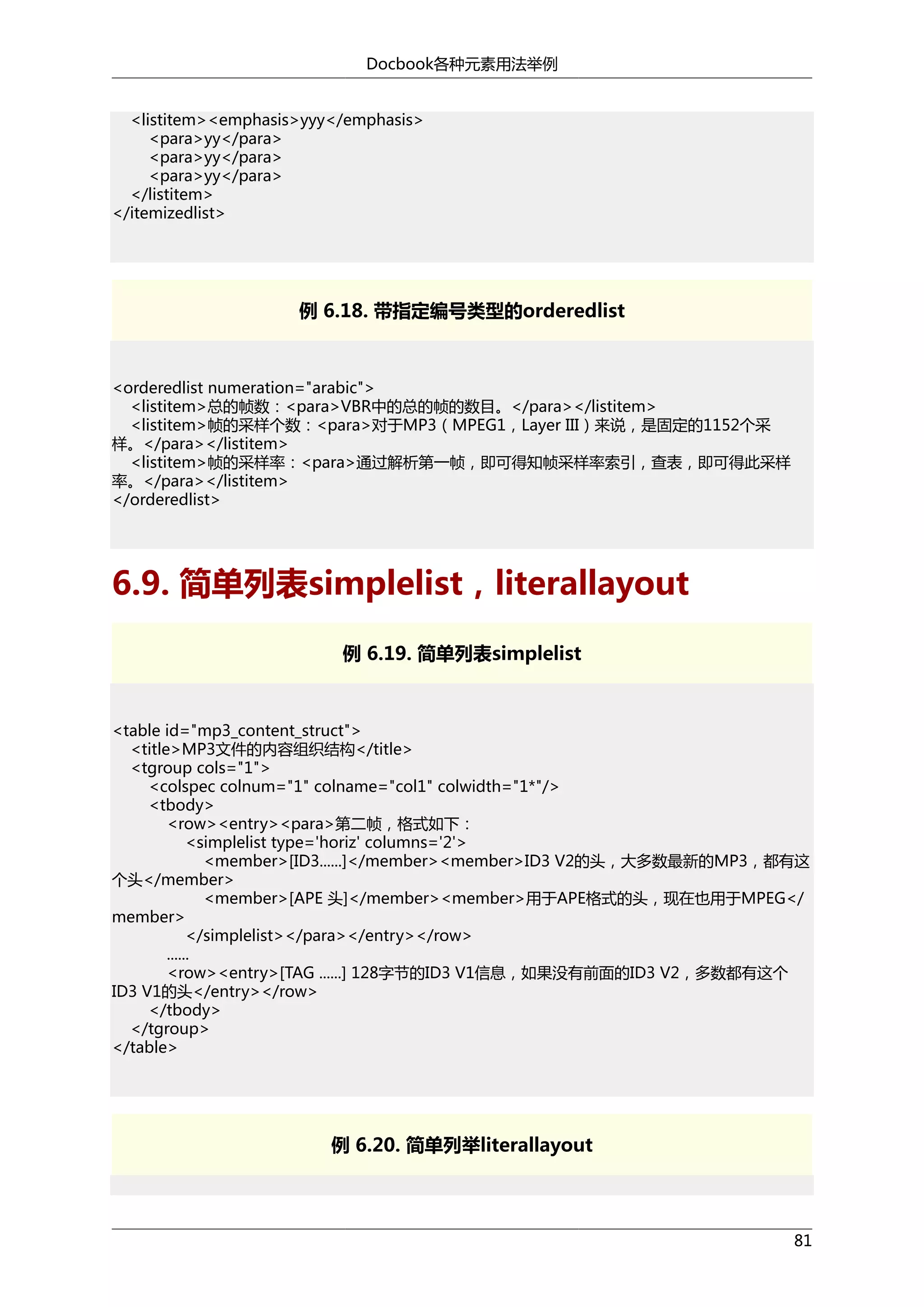 Docbook各种元素用法举例
<listitem><emphasis>yyy</emphasis>
<para>yy</para>
<para>yy</para>
<para>yy</para>
</listitem>
</itemizedlist>

例 6.18. 带指定编号类型的orderedlist

<orderedlist numeration="arabic">
<listitem>总的帧数：<para>VBR中的总的帧的数目。</para></listitem>
<listitem>帧的采样个数：<para>对于MP3（MPEG1，Layer III）来说，是固定的1152个采
样。</para></listitem>
<listitem>帧的采样率：<para>通过解析第一帧，即可得知帧采样率索引，查表，即可得此采样
率。</para></listitem>
</orderedlist>

6.9. 简单列表simplelist，literallayout
例 6.19. 简单列表simplelist

<table id="mp3_content_struct">
<title>MP3文件的内容组织结构</title>
<tgroup cols="1">
<colspec colnum="1" colname="col1" colwidth="1*"/>
<tbody>
<row><entry><para>第二帧，格式如下：
<simplelist type='horiz' columns='2'>
<member>[ID3......]</member><member>ID3 V2的头，大多数最新的MP3，都有这
个头</member>
<member>[APE 头]</member><member>用于APE格式的头，现在也用于MPEG</
member>
</simplelist></para></entry></row>
......
<row><entry>[TAG ......] 128字节的ID3 V1信息，如果没有前面的ID3 V2，多数都有这个
ID3 V1的头</entry></row>
</tbody>
</tgroup>
</table>

例 6.20. 简单列举literallayout

81

 