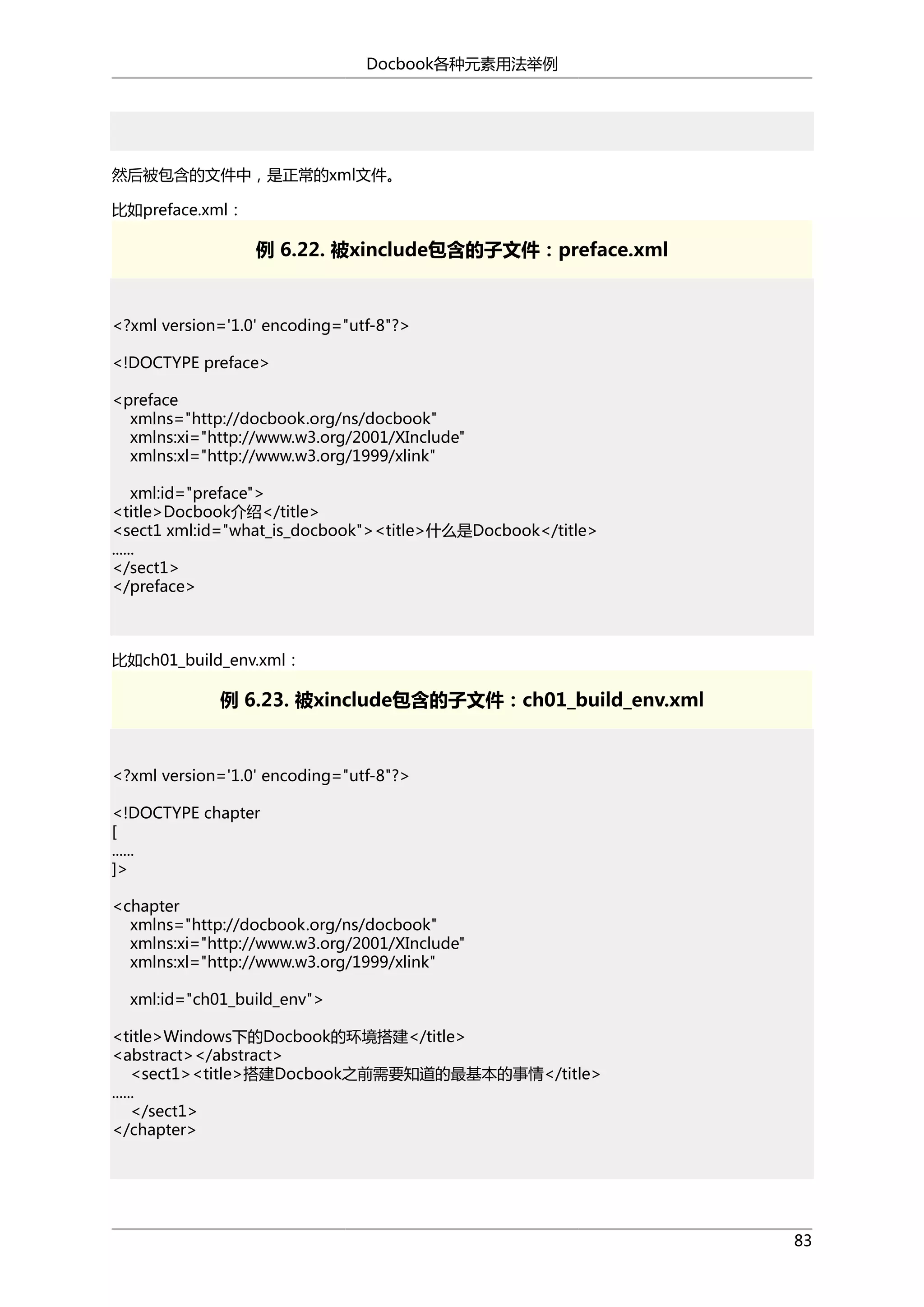 Docbook各种元素用法举例

然后被包含的文件中，是正常的xml文件。
比如preface.xml：

例 6.22. 被xinclude包含的子文件：preface.xml

<?xml version='1.0' encoding="utf-8"?>
<!DOCTYPE preface>
<preface
xmlns="http://docbook.org/ns/docbook"
xmlns:xi="http://www.w3.org/2001/XInclude"
xmlns:xl="http://www.w3.org/1999/xlink"
xml:id="preface">
<title>Docbook介绍</title>
<sect1 xml:id="what_is_docbook"><title>什么是Docbook</title>
......
</sect1>
</preface>

比如ch01_build_env.xml：

例 6.23. 被xinclude包含的子文件：ch01_build_env.xml

<?xml version='1.0' encoding="utf-8"?>
<!DOCTYPE chapter
[
......
]>
<chapter
xmlns="http://docbook.org/ns/docbook"
xmlns:xi="http://www.w3.org/2001/XInclude"
xmlns:xl="http://www.w3.org/1999/xlink"
xml:id="ch01_build_env">
<title>Windows下的Docbook的环境搭建</title>
<abstract></abstract>
<sect1><title>搭建Docbook之前需要知道的最基本的事情</title>
......
</sect1>
</chapter>

83

 