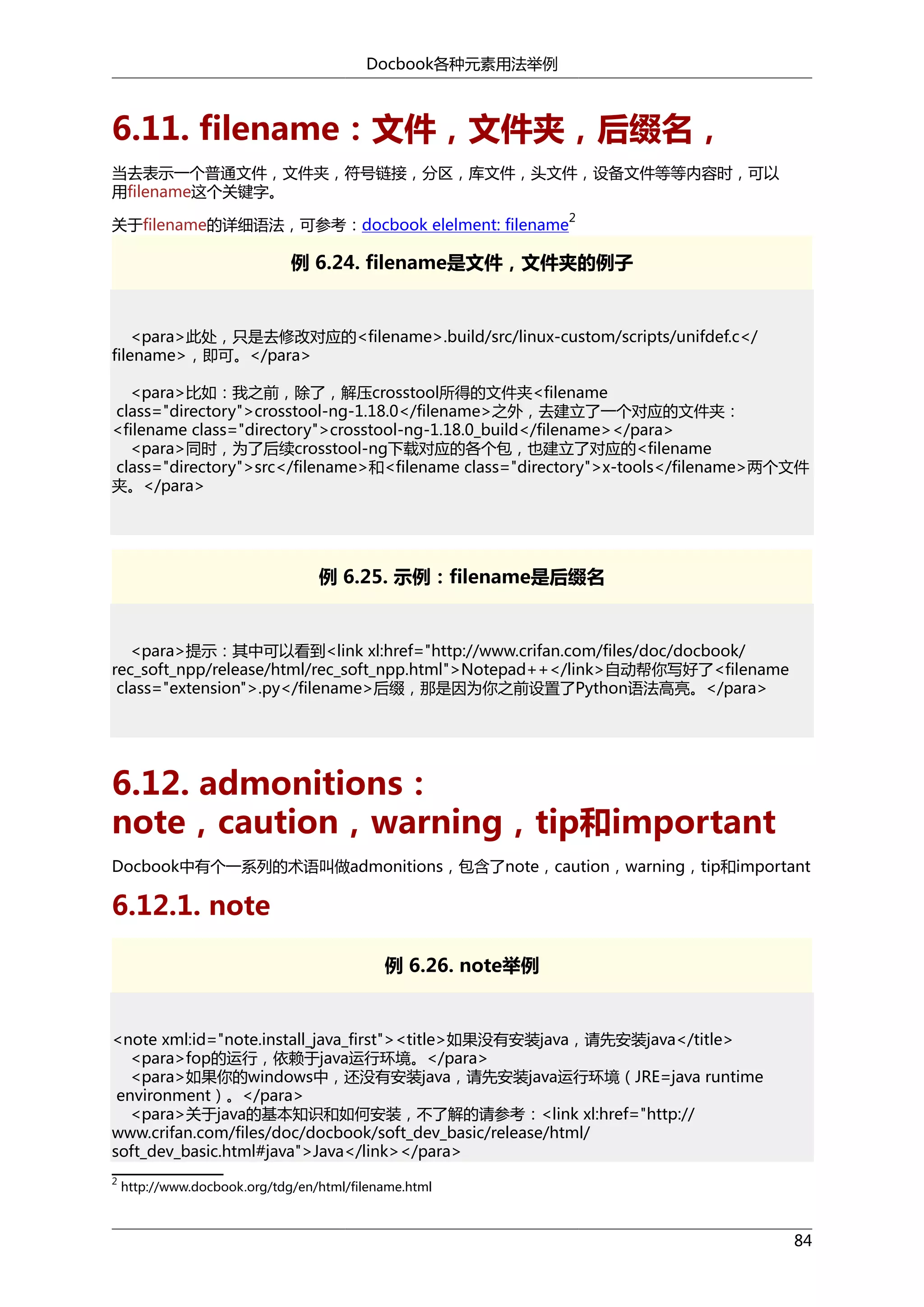 Docbook各种元素用法举例

6.11. filename：文件，文件夹，后缀名，
当去表示一个普通文件，文件夹，符号链接，分区，库文件，头文件，设备文件等等内容时，可以
用filename这个关键字。
2

关于filename的详细语法，可参考：docbook elelment: filename

例 6.24. filename是文件，文件夹的例子

<para>此处，只是去修改对应的<filename>.build/src/linux-custom/scripts/unifdef.c</
filename>，即可。</para>
<para>比如：我之前，除了，解压crosstool所得的文件夹<filename
class="directory">crosstool-ng-1.18.0</filename>之外，去建立了一个对应的文件夹：
<filename class="directory">crosstool-ng-1.18.0_build</filename></para>
<para>同时，为了后续crosstool-ng下载对应的各个包，也建立了对应的<filename
class="directory">src</filename>和<filename class="directory">x-tools</filename>两个文件
夹。</para>

例 6.25. 示例：filename是后缀名

<para>提示：其中可以看到<link xl:href="http://www.crifan.com/files/doc/docbook/
rec_soft_npp/release/html/rec_soft_npp.html">Notepad++</link>自动帮你写好了<filename
class="extension">.py</filename>后缀，那是因为你之前设置了Python语法高亮。</para>

6.12. admonitions：
note，caution，warning，tip和important
Docbook中有个一系列的术语叫做admonitions，包含了note，caution，warning，tip和important

6.12.1. note
例 6.26. note举例

<note xml:id="note.install_java_first"><title>如果没有安装java，请先安装java</title>
<para>fop的运行，依赖于java运行环境。</para>
<para>如果你的windows中，还没有安装java，请先安装java运行环境（JRE=java runtime
environment）。</para>
<para>关于java的基本知识和如何安装，不了解的请参考：<link xl:href="http://
www.crifan.com/files/doc/docbook/soft_dev_basic/release/html/
soft_dev_basic.html#java">Java</link></para>
2

http://www.docbook.org/tdg/en/html/filename.html

84

 
