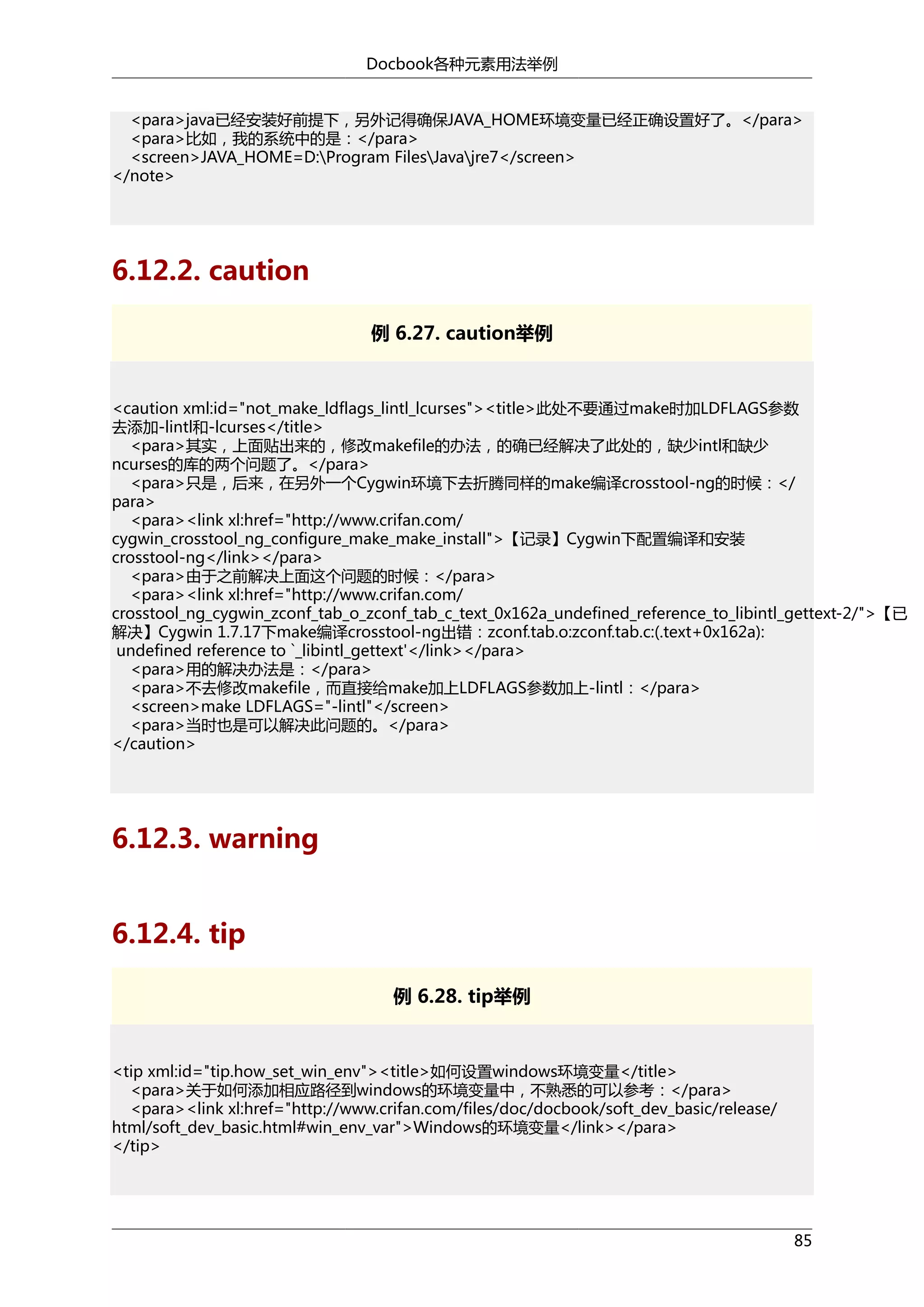 Docbook各种元素用法举例
<para>java已经安装好前提下，另外记得确保JAVA_HOME环境变量已经正确设置好了。</para>
<para>比如，我的系统中的是：</para>
<screen>JAVA_HOME=D:Program FilesJavajre7</screen>
</note>

6.12.2. caution
例 6.27. caution举例

<caution xml:id="not_make_ldflags_lintl_lcurses"><title>此处不要通过make时加LDFLAGS参数
去添加-lintl和-lcurses</title>
<para>其实，上面贴出来的，修改makefile的办法，的确已经解决了此处的，缺少intl和缺少
ncurses的库的两个问题了。</para>
<para>只是，后来，在另外一个Cygwin环境下去折腾同样的make编译crosstool-ng的时候：</
para>
<para><link xl:href="http://www.crifan.com/
cygwin_crosstool_ng_configure_make_make_install">【记录】Cygwin下配置编译和安装
crosstool-ng</link></para>
<para>由于之前解决上面这个问题的时候：</para>
<para><link xl:href="http://www.crifan.com/
crosstool_ng_cygwin_zconf_tab_o_zconf_tab_c_text_0x162a_undefined_reference_to_libintl_gettext-2/">【已
解决】Cygwin 1.7.17下make编译crosstool-ng出错：zconf.tab.o:zconf.tab.c:(.text+0x162a):
undefined reference to `_libintl_gettext'</link></para>
<para>用的解决办法是：</para>
<para>不去修改makefile，而直接给make加上LDFLAGS参数加上-lintl：</para>
<screen>make LDFLAGS="-lintl"</screen>
<para>当时也是可以解决此问题的。</para>
</caution>

6.12.3. warning
6.12.4. tip
例 6.28. tip举例

<tip xml:id="tip.how_set_win_env"><title>如何设置windows环境变量</title>
<para>关于如何添加相应路径到windows的环境变量中，不熟悉的可以参考：</para>
<para><link xl:href="http://www.crifan.com/files/doc/docbook/soft_dev_basic/release/
html/soft_dev_basic.html#win_env_var">Windows的环境变量</link></para>
</tip>

85

 