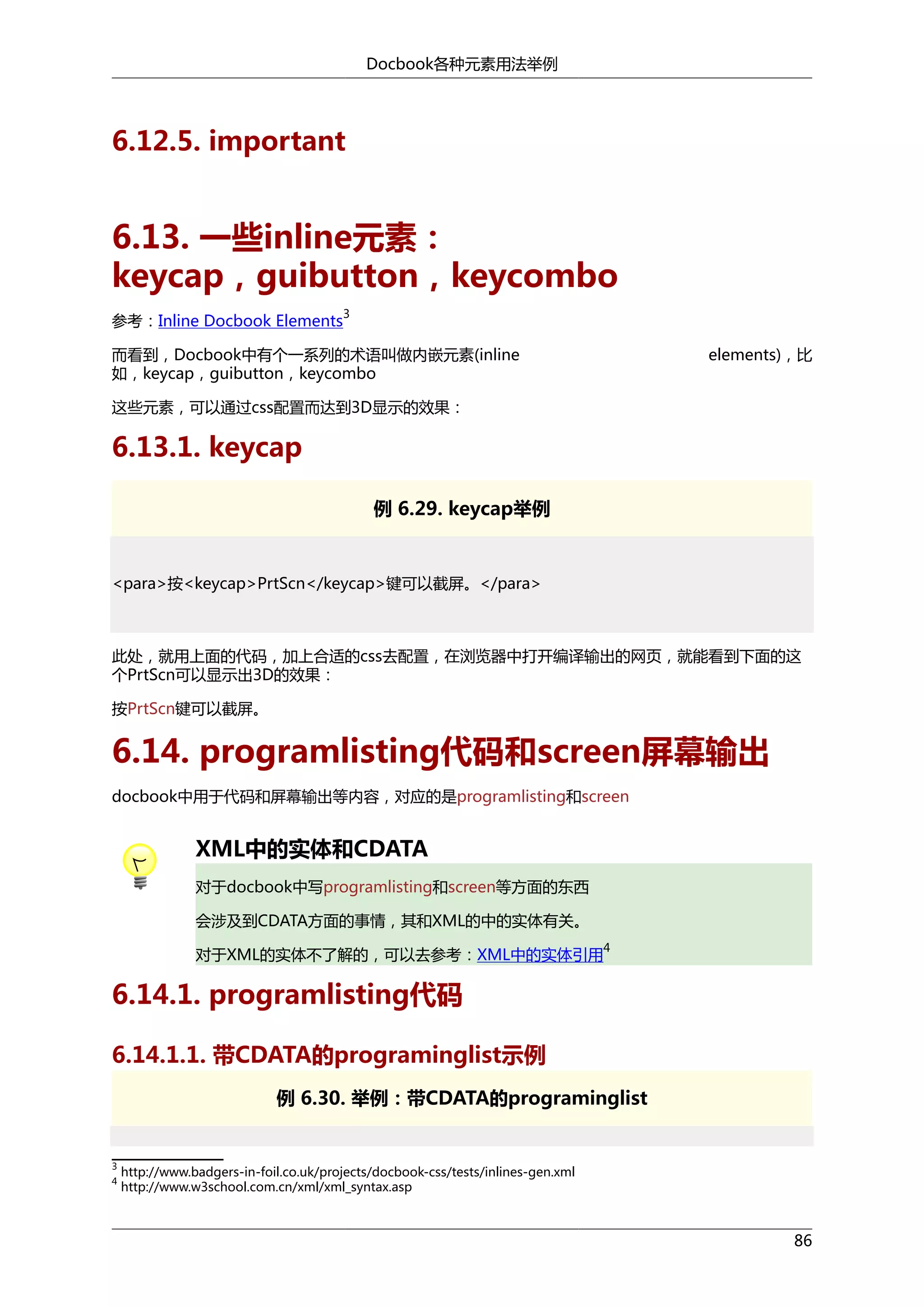 Docbook各种元素用法举例

6.12.5. important

6.13. 一些inline元素：
keycap，guibutton，keycombo
参考：Inline Docbook Elements

3

而看到，Docbook中有个一系列的术语叫做内嵌元素(inline
如，keycap，guibutton，keycombo

elements)，比

这些元素，可以通过css配置而达到3D显示的效果：

6.13.1. keycap
例 6.29. keycap举例

<para>按<keycap>PrtScn</keycap>键可以截屏。</para>

此处，就用上面的代码，加上合适的css去配置，在浏览器中打开编译输出的网页，就能看到下面的这
个PrtScn可以显示出3D的效果：
按PrtScn键可以截屏。

6.14. programlisting代码和screen屏幕输出
docbook中用于代码和屏幕输出等内容，对应的是programlisting和screen

XML中的实体和CDATA
对于docbook中写programlisting和screen等方面的东西
会涉及到CDATA方面的事情，其和XML的中的实体有关。
对于XML的实体不了解的，可以去参考：XML中的实体引用

4

6.14.1. programlisting代码
6.14.1.1. 带CDATA的programinglist示例
例 6.30. 举例：带CDATA的programinglist

3
4

http://www.badgers-in-foil.co.uk/projects/docbook-css/tests/inlines-gen.xml
http://www.w3school.com.cn/xml/xml_syntax.asp

86

 