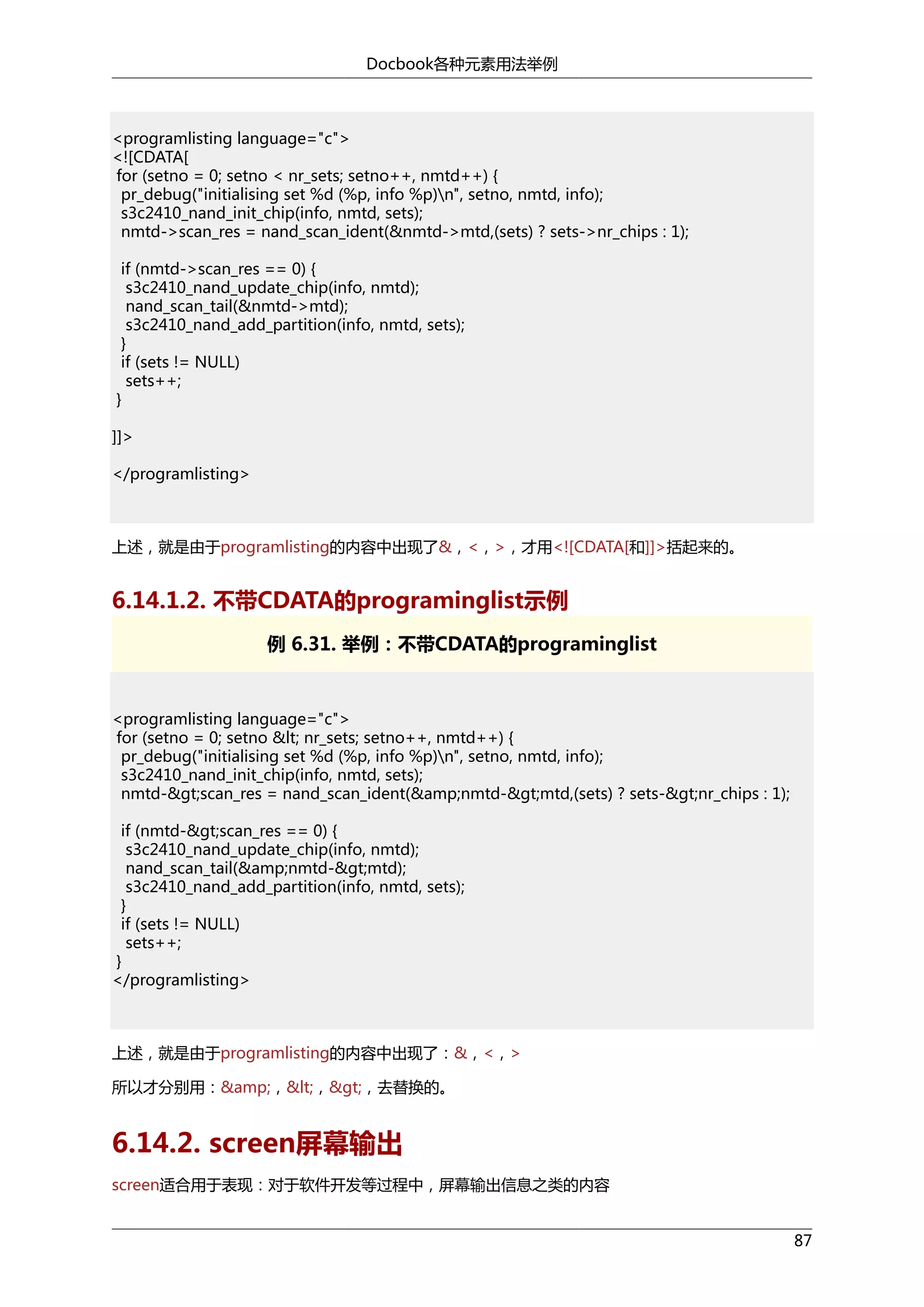 Docbook各种元素用法举例

<programlisting language="c">
<![CDATA[
for (setno = 0; setno < nr_sets; setno++, nmtd++) {
pr_debug("initialising set %d (%p, info %p)n", setno, nmtd, info);
s3c2410_nand_init_chip(info, nmtd, sets);
nmtd->scan_res = nand_scan_ident(&nmtd->mtd,(sets) ? sets->nr_chips : 1);
if (nmtd->scan_res == 0) {
s3c2410_nand_update_chip(info, nmtd);
nand_scan_tail(&nmtd->mtd);
s3c2410_nand_add_partition(info, nmtd, sets);
}
if (sets != NULL)
sets++;
}
]]>
</programlisting>

上述，就是由于programlisting的内容中出现了&，<，>，才用<![CDATA[和]]>括起来的。

6.14.1.2. 不带CDATA的programinglist示例
例 6.31. 举例：不带CDATA的programinglist

<programlisting language="c">
for (setno = 0; setno &lt; nr_sets; setno++, nmtd++) {
pr_debug("initialising set %d (%p, info %p)n", setno, nmtd, info);
s3c2410_nand_init_chip(info, nmtd, sets);
nmtd-&gt;scan_res = nand_scan_ident(&amp;nmtd-&gt;mtd,(sets) ? sets-&gt;nr_chips : 1);
if (nmtd-&gt;scan_res == 0) {
s3c2410_nand_update_chip(info, nmtd);
nand_scan_tail(&amp;nmtd-&gt;mtd);
s3c2410_nand_add_partition(info, nmtd, sets);
}
if (sets != NULL)
sets++;
}
</programlisting>

上述，就是由于programlisting的内容中出现了：&，<，>
所以才分别用：&amp;，&lt;，&gt;，去替换的。

6.14.2. screen屏幕输出
screen适合用于表现：对于软件开发等过程中，屏幕输出信息之类的内容
87

 