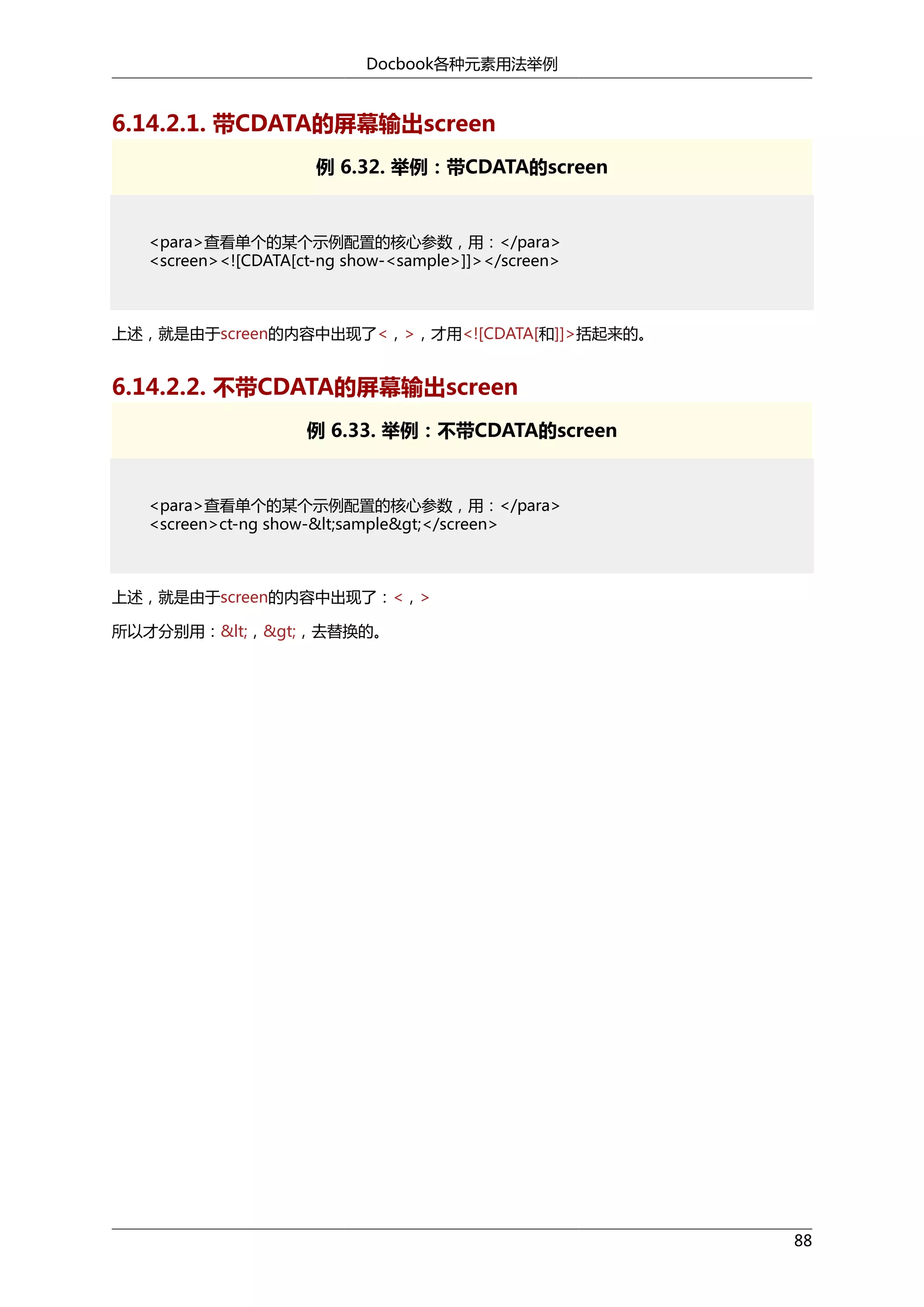 Docbook各种元素用法举例

6.14.2.1. 带CDATA的屏幕输出screen
例 6.32. 举例：带CDATA的screen

<para>查看单个的某个示例配置的核心参数，用：</para>
<screen><![CDATA[ct-ng show-<sample>]]></screen>

上述，就是由于screen的内容中出现了<，>，才用<![CDATA[和]]>括起来的。

6.14.2.2. 不带CDATA的屏幕输出screen
例 6.33. 举例：不带CDATA的screen

<para>查看单个的某个示例配置的核心参数，用：</para>
<screen>ct-ng show-&lt;sample&gt;</screen>

上述，就是由于screen的内容中出现了：<，>
所以才分别用：&lt;，&gt;，去替换的。

88

 