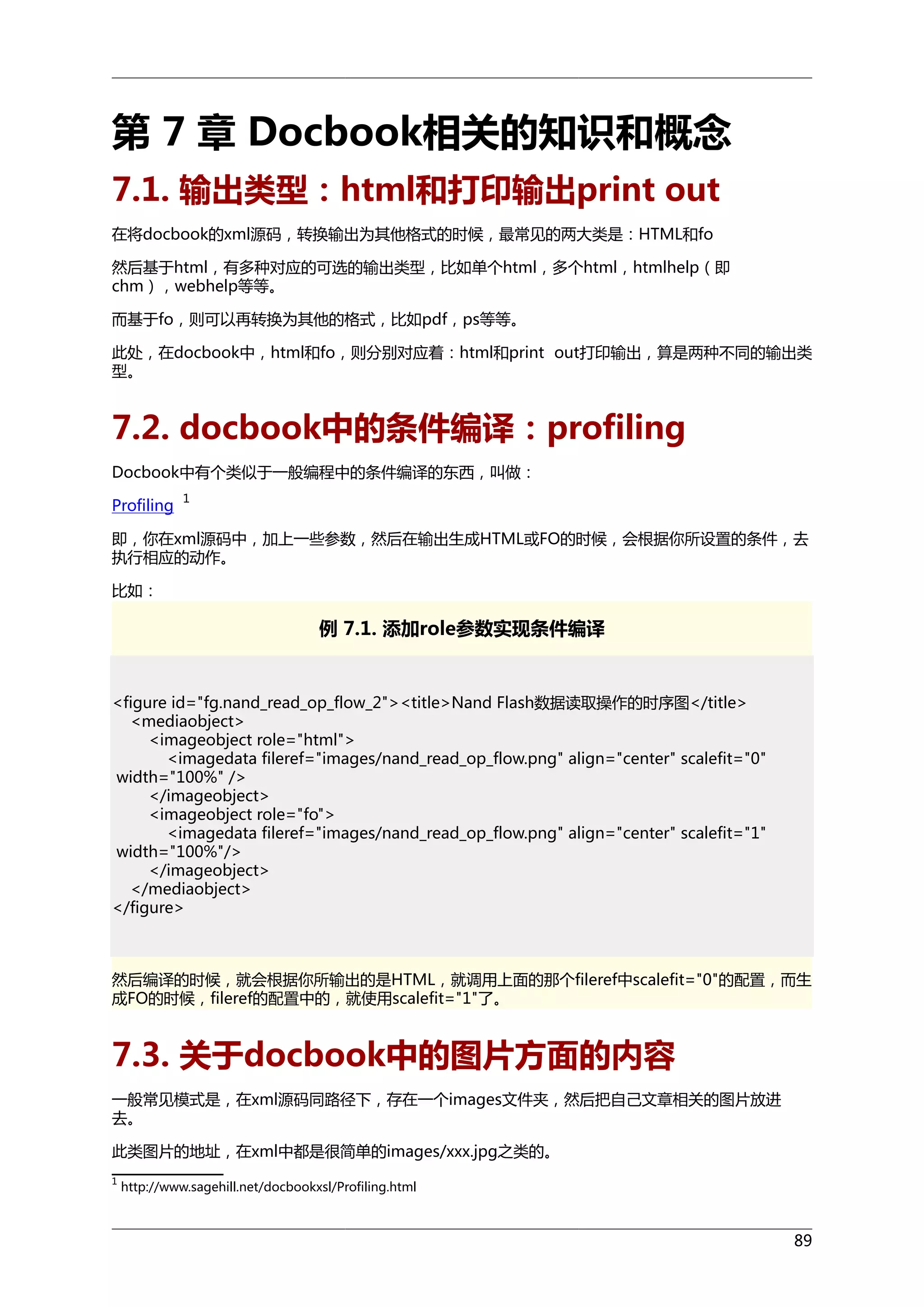 第 7 章 Docbook相关的知识和概念
7.1. 输出类型：html和打印输出print out
在将docbook的xml源码，转换输出为其他格式的时候，最常见的两大类是：HTML和fo
然后基于html，有多种对应的可选的输出类型，比如单个html，多个html，htmlhelp（即
chm），webhelp等等。
而基于fo，则可以再转换为其他的格式，比如pdf，ps等等。
此处，在docbook中，html和fo，则分别对应着：html和print out打印输出，算是两种不同的输出类
型。

7.2. docbook中的条件编译：profiling
Docbook中有个类似于一般编程中的条件编译的东西，叫做：
Profiling

1

即，你在xml源码中，加上一些参数，然后在输出生成HTML或FO的时候，会根据你所设置的条件，去
执行相应的动作。
比如：

例 7.1. 添加role参数实现条件编译

<figure id="fg.nand_read_op_flow_2"><title>Nand Flash数据读取操作的时序图</title>
<mediaobject>
<imageobject role="html">
<imagedata fileref="images/nand_read_op_flow.png" align="center" scalefit="0"
width="100%" />
</imageobject>
<imageobject role="fo">
<imagedata fileref="images/nand_read_op_flow.png" align="center" scalefit="1"
width="100%"/>
</imageobject>
</mediaobject>
</figure>

然后编译的时候，就会根据你所输出的是HTML，就调用上面的那个fileref中scalefit="0"的配置，而生
成FO的时候，fileref的配置中的，就使用scalefit="1"了。

7.3. 关于docbook中的图片方面的内容
一般常见模式是，在xml源码同路径下，存在一个images文件夹，然后把自己文章相关的图片放进
去。
此类图片的地址，在xml中都是很简单的images/xxx.jpg之类的。
1

http://www.sagehill.net/docbookxsl/Profiling.html

89

 