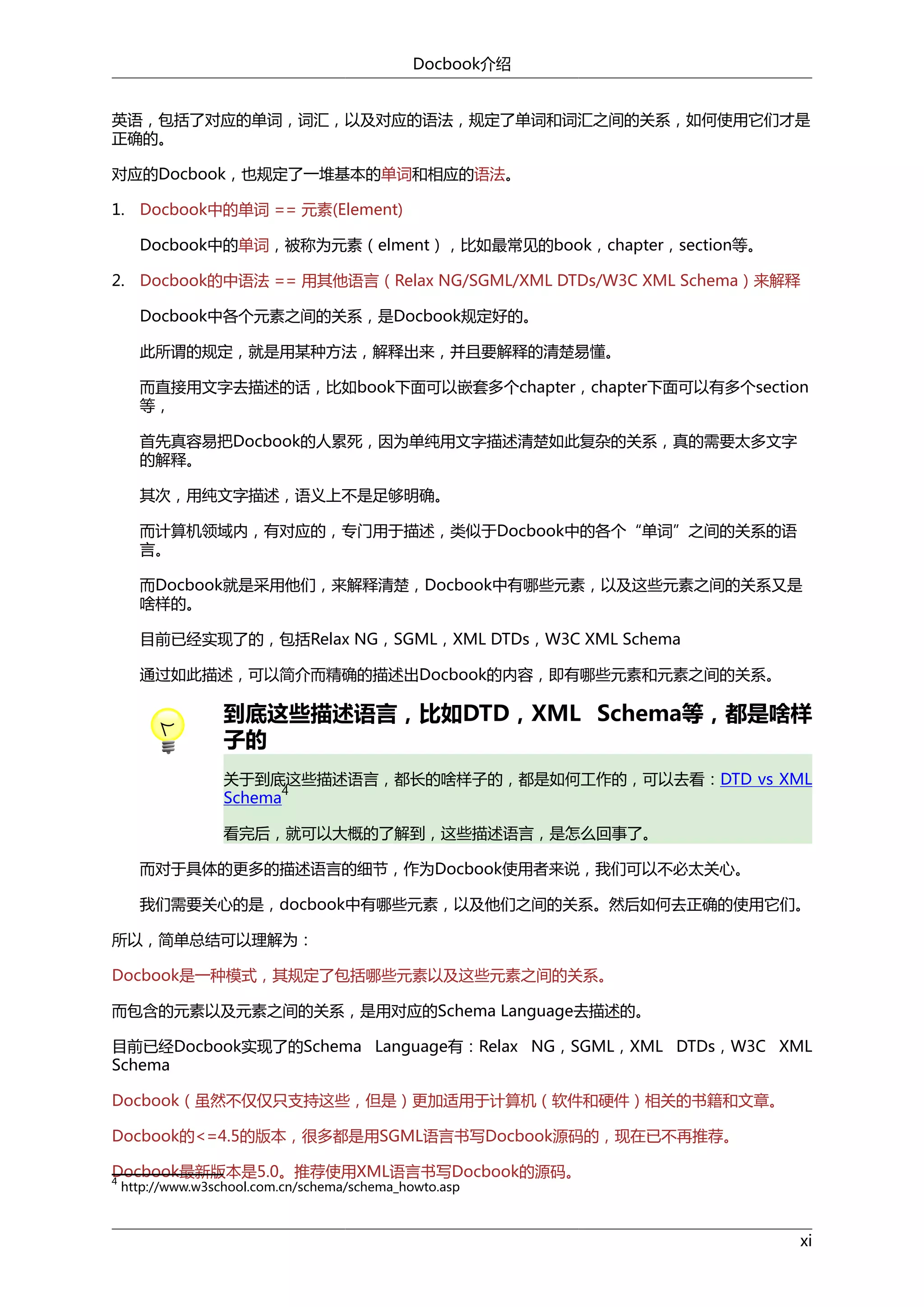 Docbook介绍
英语，包括了对应的单词，词汇，以及对应的语法，规定了单词和词汇之间的关系，如何使用它们才是
正确的。
对应的Docbook，也规定了一堆基本的单词和相应的语法。
1. Docbook中的单词 == 元素(Element)
Docbook中的单词，被称为元素（elment），比如最常见的book，chapter，section等。
2. Docbook的中语法 == 用其他语言（Relax NG/SGML/XML DTDs/W3C XML Schema）来解释
Docbook中各个元素之间的关系，是Docbook规定好的。
此所谓的规定，就是用某种方法，解释出来，并且要解释的清楚易懂。
而直接用文字去描述的话，比如book下面可以嵌套多个chapter，chapter下面可以有多个section
等，
首先真容易把Docbook的人累死，因为单纯用文字描述清楚如此复杂的关系，真的需要太多文字
的解释。
其次，用纯文字描述，语义上不是足够明确。
而计算机领域内，有对应的，专门用于描述，类似于Docbook中的各个“单词”之间的关系的语
言。
而Docbook就是采用他们，来解释清楚，Docbook中有哪些元素，以及这些元素之间的关系又是
啥样的。
目前已经实现了的，包括Relax NG，SGML，XML DTDs，W3C XML Schema
通过如此描述，可以简介而精确的描述出Docbook的内容，即有哪些元素和元素之间的关系。

到底这些描述语言，比如DTD，XML Schema等，都是啥样
子的
关于到底这些描述语言，都长的啥样子的，都是如何工作的，可以去看：DTD vs XML
4
Schema
看完后，就可以大概的了解到，这些描述语言，是怎么回事了。
而对于具体的更多的描述语言的细节，作为Docbook使用者来说，我们可以不必太关心。
我们需要关心的是，docbook中有哪些元素，以及他们之间的关系。然后如何去正确的使用它们。
所以，简单总结可以理解为：
Docbook是一种模式，其规定了包括哪些元素以及这些元素之间的关系。
而包含的元素以及元素之间的关系，是用对应的Schema Language去描述的。
目前已经Docbook实现了的Schema Language有：Relax NG，SGML，XML DTDs，W3C XML
Schema
Docbook（虽然不仅仅只支持这些，但是）更加适用于计算机（软件和硬件）相关的书籍和文章。
Docbook的<=4.5的版本，很多都是用SGML语言书写Docbook源码的，现在已不再推荐。
Docbook最新版本是5.0。推荐使用XML语言书写Docbook的源码。
4
http://www.w3school.com.cn/schema/schema_howto.asp

xi

 