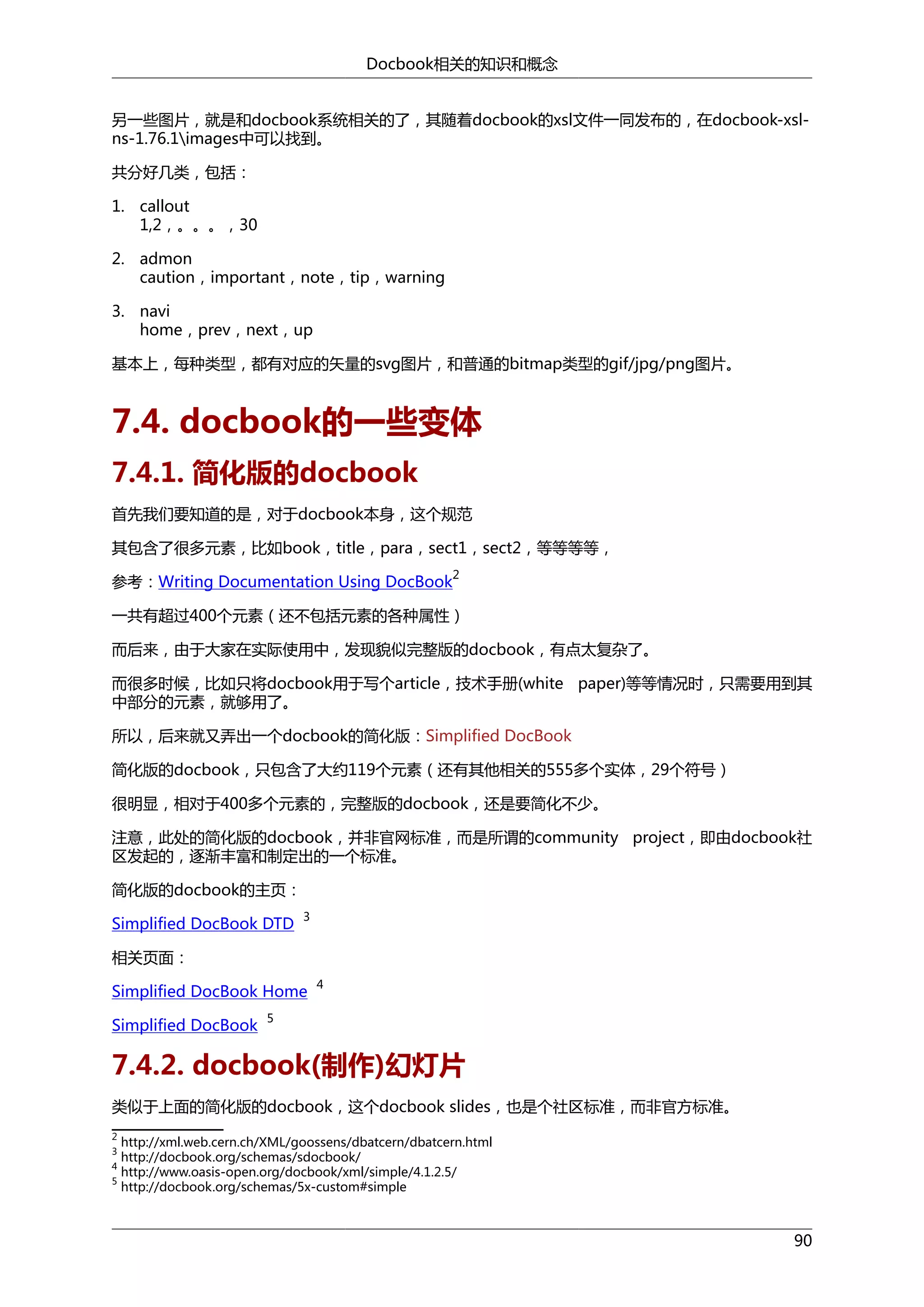 Docbook相关的知识和概念
另一些图片，就是和docbook系统相关的了，其随着docbook的xsl文件一同发布的，在docbook-xslns-1.76.1images中可以找到。
共分好几类，包括：
1. callout
1,2，。。。，30
2. admon
caution，important，note，tip，warning
3. navi
home，prev，next，up
基本上，每种类型，都有对应的矢量的svg图片，和普通的bitmap类型的gif/jpg/png图片。

7.4. docbook的一些变体
7.4.1. 简化版的docbook
首先我们要知道的是，对于docbook本身，这个规范
其包含了很多元素，比如book，title，para，sect1，sect2，等等等等，
参考：Writing Documentation Using DocBook

2

一共有超过400个元素（还不包括元素的各种属性）
而后来，由于大家在实际使用中，发现貌似完整版的docbook，有点太复杂了。
而很多时候，比如只将docbook用于写个article，技术手册(white paper)等等情况时，只需要用到其
中部分的元素，就够用了。
所以，后来就又弄出一个docbook的简化版：Simplified DocBook
简化版的docbook，只包含了大约119个元素（还有其他相关的555多个实体，29个符号）
很明显，相对于400多个元素的，完整版的docbook，还是要简化不少。
注意，此处的简化版的docbook，并非官网标准，而是所谓的community project，即由docbook社
区发起的，逐渐丰富和制定出的一个标准。
简化版的docbook的主页：
Simplified DocBook DTD

3

相关页面：
Simplified DocBook Home
Simplified DocBook

4

5

7.4.2. docbook(制作)幻灯片
类似于上面的简化版的docbook，这个docbook slides，也是个社区标准，而非官方标准。
2

http://xml.web.cern.ch/XML/goossens/dbatcern/dbatcern.html
http://docbook.org/schemas/sdocbook/
4
http://www.oasis-open.org/docbook/xml/simple/4.1.2.5/
5
http://docbook.org/schemas/5x-custom#simple
3

90

 
