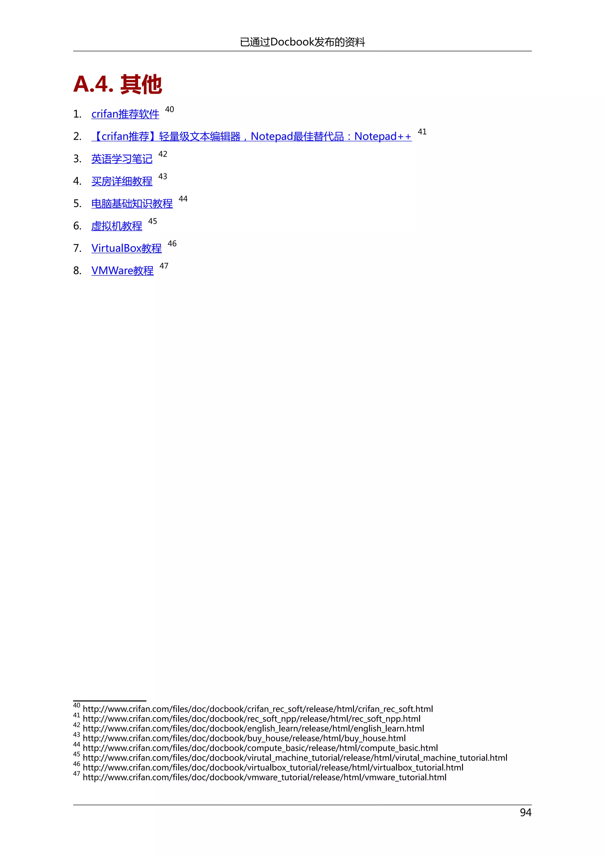 已通过Docbook发布的资料

A.4. 其他
40

1. crifan推荐软件

2. 【crifan推荐】轻量级文本编辑器，Notepad最佳替代品：Notepad++
3. 英语学习笔记

42

4. 买房详细教程

41

43

5. 电脑基础知识教程
6. 虚拟机教程

44

45

7. VirtualBox教程
8. VMWare教程

46

47

40

http://www.crifan.com/files/doc/docbook/crifan_rec_soft/release/html/crifan_rec_soft.html
http://www.crifan.com/files/doc/docbook/rec_soft_npp/release/html/rec_soft_npp.html
http://www.crifan.com/files/doc/docbook/english_learn/release/html/english_learn.html
43
http://www.crifan.com/files/doc/docbook/buy_house/release/html/buy_house.html
44
http://www.crifan.com/files/doc/docbook/compute_basic/release/html/compute_basic.html
45
http://www.crifan.com/files/doc/docbook/virutal_machine_tutorial/release/html/virutal_machine_tutorial.html
46
http://www.crifan.com/files/doc/docbook/virtualbox_tutorial/release/html/virtualbox_tutorial.html
47
http://www.crifan.com/files/doc/docbook/vmware_tutorial/release/html/vmware_tutorial.html
41
42

94

 