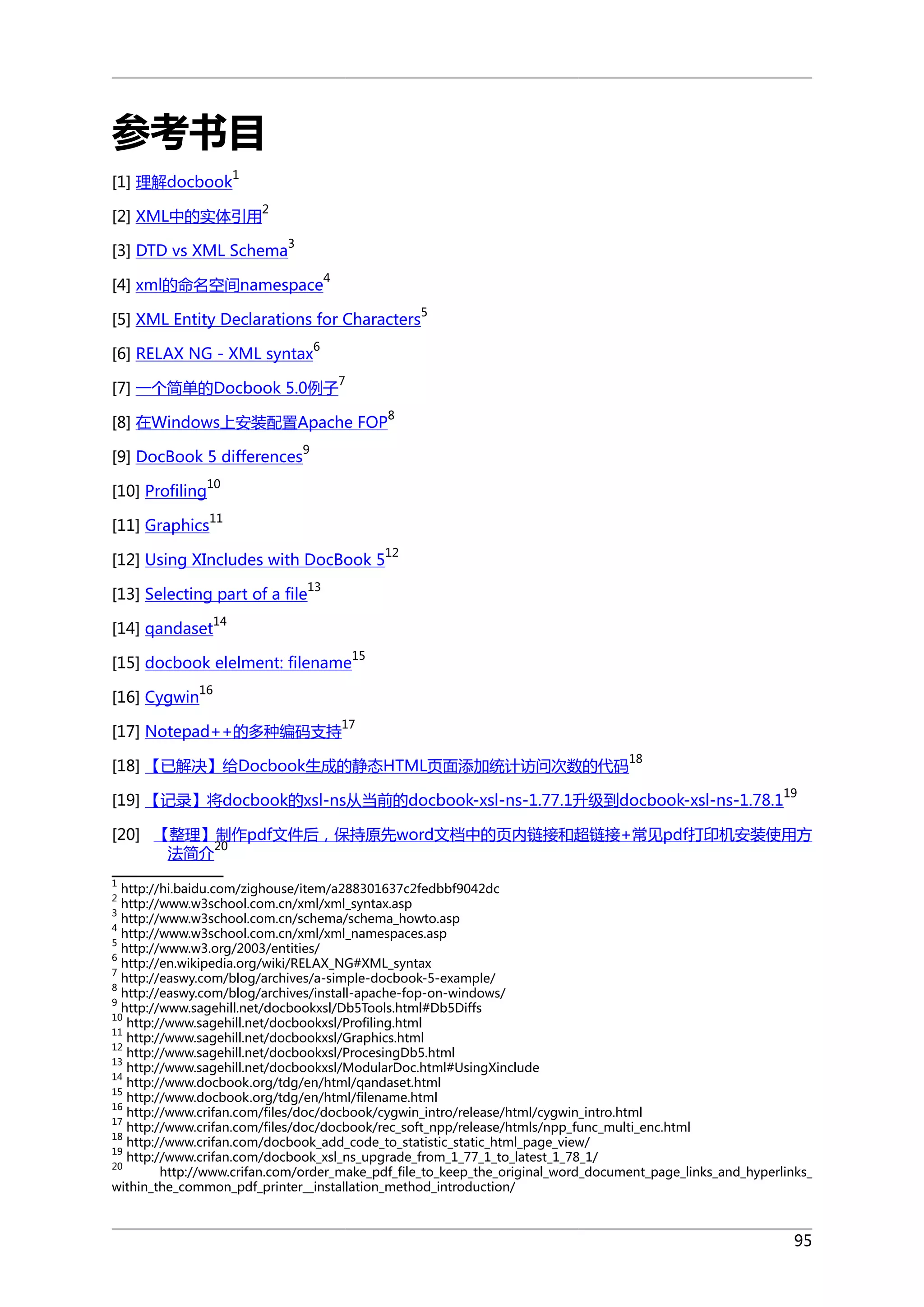 参考书目
1

[1] 理解docbook

2

[2] XML中的实体引用

3

[3] DTD vs XML Schema

4

[4] xml的命名空间namespace

5

[5] XML Entity Declarations for Characters
6

[6] RELAX NG - XML syntax

7

[7] 一个简单的Docbook 5.0例子

8

[8] 在Windows上安装配置Apache FOP
[9] DocBook 5 differences

9

10

[10] Profiling

11

[11] Graphics

[12] Using XIncludes with DocBook 5

12

13

[13] Selecting part of a file
14

[14] qandaset

15

[15] docbook elelment: filename
16

[16] Cygwin

[17] Notepad++的多种编码支持

17
18

[18] 【已解决】给Docbook生成的静态HTML页面添加统计访问次数的代码

[19] 【记录】将docbook的xsl-ns从当前的docbook-xsl-ns-1.77.1升级到docbook-xsl-ns-1.78.1

19

[20] 【整理】制作pdf文件后，保持原先word文档中的页内链接和超链接+常见pdf打印机安装使用方
20
法简介
1

http://hi.baidu.com/zighouse/item/a288301637c2fedbbf9042dc
http://www.w3school.com.cn/xml/xml_syntax.asp
3
http://www.w3school.com.cn/schema/schema_howto.asp
4
http://www.w3school.com.cn/xml/xml_namespaces.asp
5
http://www.w3.org/2003/entities/
6
http://en.wikipedia.org/wiki/RELAX_NG#XML_syntax
7
http://easwy.com/blog/archives/a-simple-docbook-5-example/
8
http://easwy.com/blog/archives/install-apache-fop-on-windows/
9
http://www.sagehill.net/docbookxsl/Db5Tools.html#Db5Diffs
10
http://www.sagehill.net/docbookxsl/Profiling.html
11
http://www.sagehill.net/docbookxsl/Graphics.html
12
http://www.sagehill.net/docbookxsl/ProcesingDb5.html
13
http://www.sagehill.net/docbookxsl/ModularDoc.html#UsingXinclude
14
http://www.docbook.org/tdg/en/html/qandaset.html
15
http://www.docbook.org/tdg/en/html/filename.html
16
http://www.crifan.com/files/doc/docbook/cygwin_intro/release/html/cygwin_intro.html
17
http://www.crifan.com/files/doc/docbook/rec_soft_npp/release/htmls/npp_func_multi_enc.html
18
http://www.crifan.com/docbook_add_code_to_statistic_static_html_page_view/
19
http://www.crifan.com/docbook_xsl_ns_upgrade_from_1_77_1_to_latest_1_78_1/
20
http://www.crifan.com/order_make_pdf_file_to_keep_the_original_word_document_page_links_and_hyperlinks_
within_the_common_pdf_printer__installation_method_introduction/
2

95

 