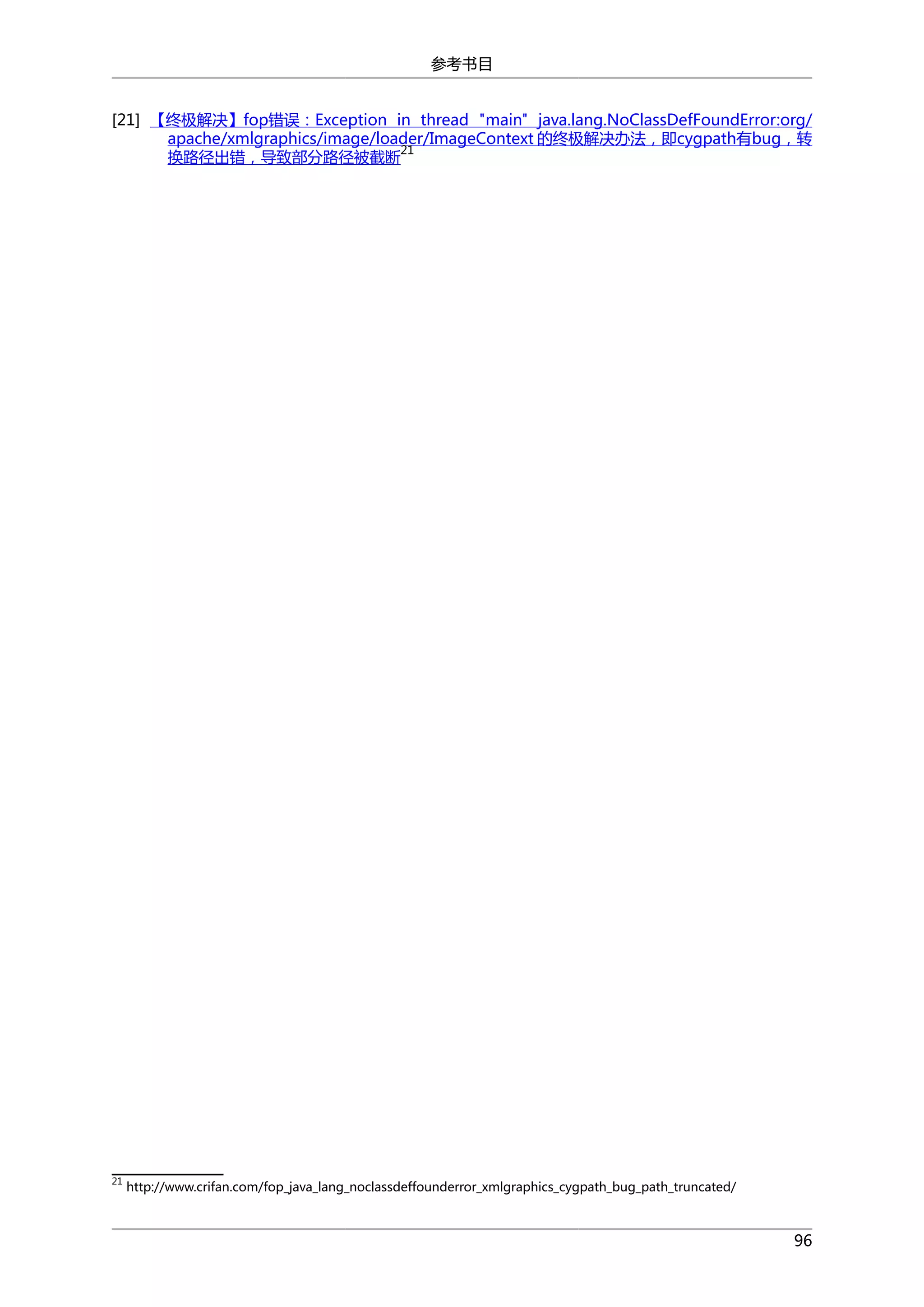 参考书目
[21] 【终极解决】fop错误：Exception in thread "main" java.lang.NoClassDefFoundError:org/
apache/xmlgraphics/image/loader/ImageContext 的终极解决办法，即cygpath有bug，转
21
换路径出错，导致部分路径被截断

21

http://www.crifan.com/fop_java_lang_noclassdeffounderror_xmlgraphics_cygpath_bug_path_truncated/

96

 