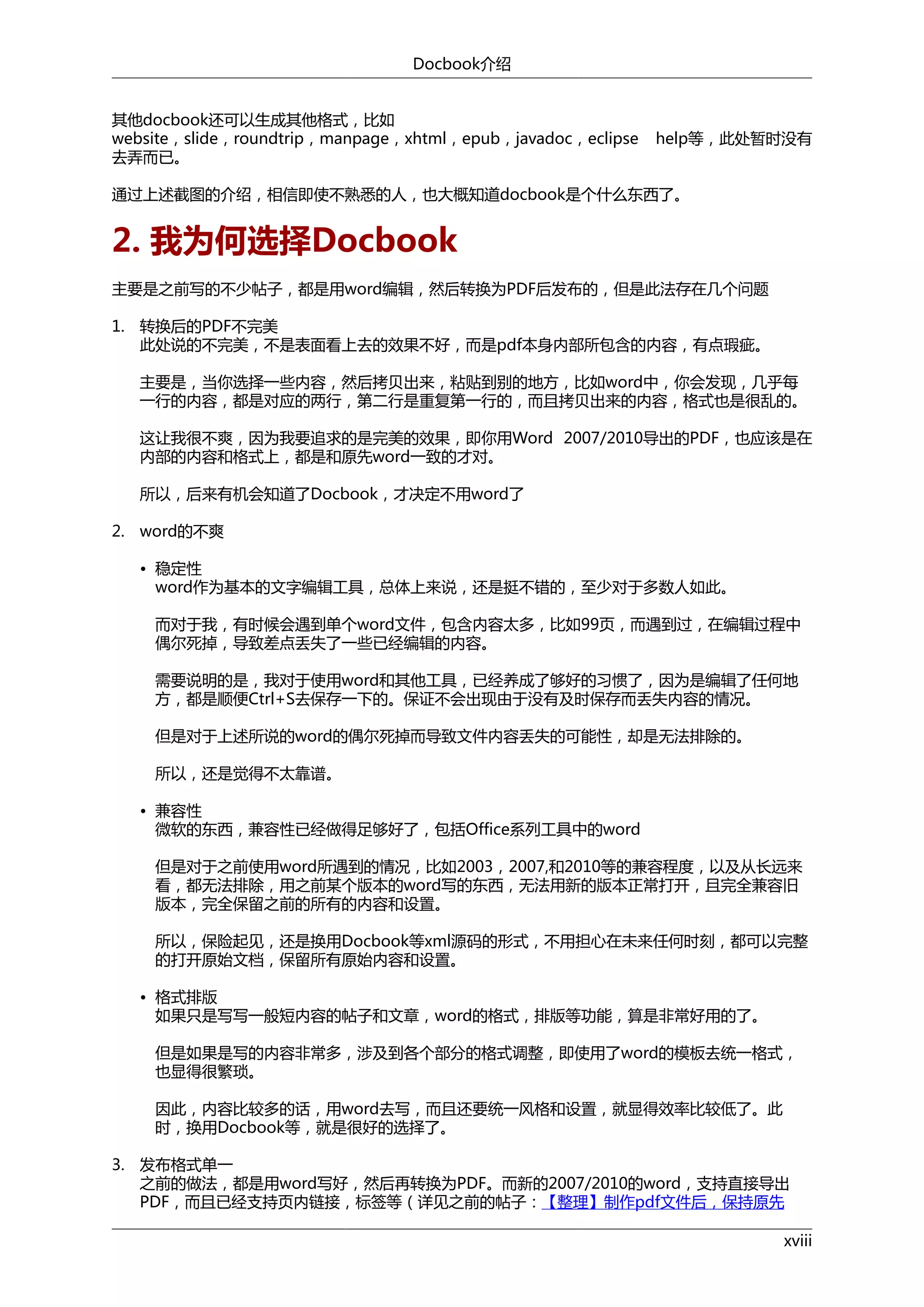 Docbook介绍
其他docbook还可以生成其他格式，比如
website，slide，roundtrip，manpage，xhtml，epub，javadoc，eclipse
去弄而已。

help等，此处暂时没有

通过上述截图的介绍，相信即使不熟悉的人，也大概知道docbook是个什么东西了。

2. 我为何选择Docbook
主要是之前写的不少帖子，都是用word编辑，然后转换为PDF后发布的，但是此法存在几个问题
1. 转换后的PDF不完美
此处说的不完美，不是表面看上去的效果不好，而是pdf本身内部所包含的内容，有点瑕疵。
主要是，当你选择一些内容，然后拷贝出来，粘贴到别的地方，比如word中，你会发现，几乎每
一行的内容，都是对应的两行，第二行是重复第一行的，而且拷贝出来的内容，格式也是很乱的。
这让我很不爽，因为我要追求的是完美的效果，即你用Word 2007/2010导出的PDF，也应该是在
内部的内容和格式上，都是和原先word一致的才对。
所以，后来有机会知道了Docbook，才决定不用word了
2. word的不爽
• 稳定性
word作为基本的文字编辑工具，总体上来说，还是挺不错的，至少对于多数人如此。
而对于我，有时候会遇到单个word文件，包含内容太多，比如99页，而遇到过，在编辑过程中
偶尔死掉，导致差点丢失了一些已经编辑的内容。
需要说明的是，我对于使用word和其他工具，已经养成了够好的习惯了，因为是编辑了任何地
方，都是顺便Ctrl+S去保存一下的。保证不会出现由于没有及时保存而丢失内容的情况。
但是对于上述所说的word的偶尔死掉而导致文件内容丢失的可能性，却是无法排除的。
所以，还是觉得不太靠谱。
• 兼容性
微软的东西，兼容性已经做得足够好了，包括Office系列工具中的word
但是对于之前使用word所遇到的情况，比如2003，2007,和2010等的兼容程度，以及从长远来
看，都无法排除，用之前某个版本的word写的东西，无法用新的版本正常打开，且完全兼容旧
版本，完全保留之前的所有的内容和设置。
所以，保险起见，还是换用Docbook等xml源码的形式，不用担心在未来任何时刻，都可以完整
的打开原始文档，保留所有原始内容和设置。
• 格式排版
如果只是写写一般短内容的帖子和文章，word的格式，排版等功能，算是非常好用的了。
但是如果是写的内容非常多，涉及到各个部分的格式调整，即使用了word的模板去统一格式，
也显得很繁琐。
因此，内容比较多的话，用word去写，而且还要统一风格和设置，就显得效率比较低了。此
时，换用Docbook等，就是很好的选择了。
3. 发布格式单一
之前的做法，都是用word写好，然后再转换为PDF。而新的2007/2010的word，支持直接导出
PDF，而且已经支持页内链接，标签等（详见之前的帖子：【整理】制作pdf文件后，保持原先
xviii

 