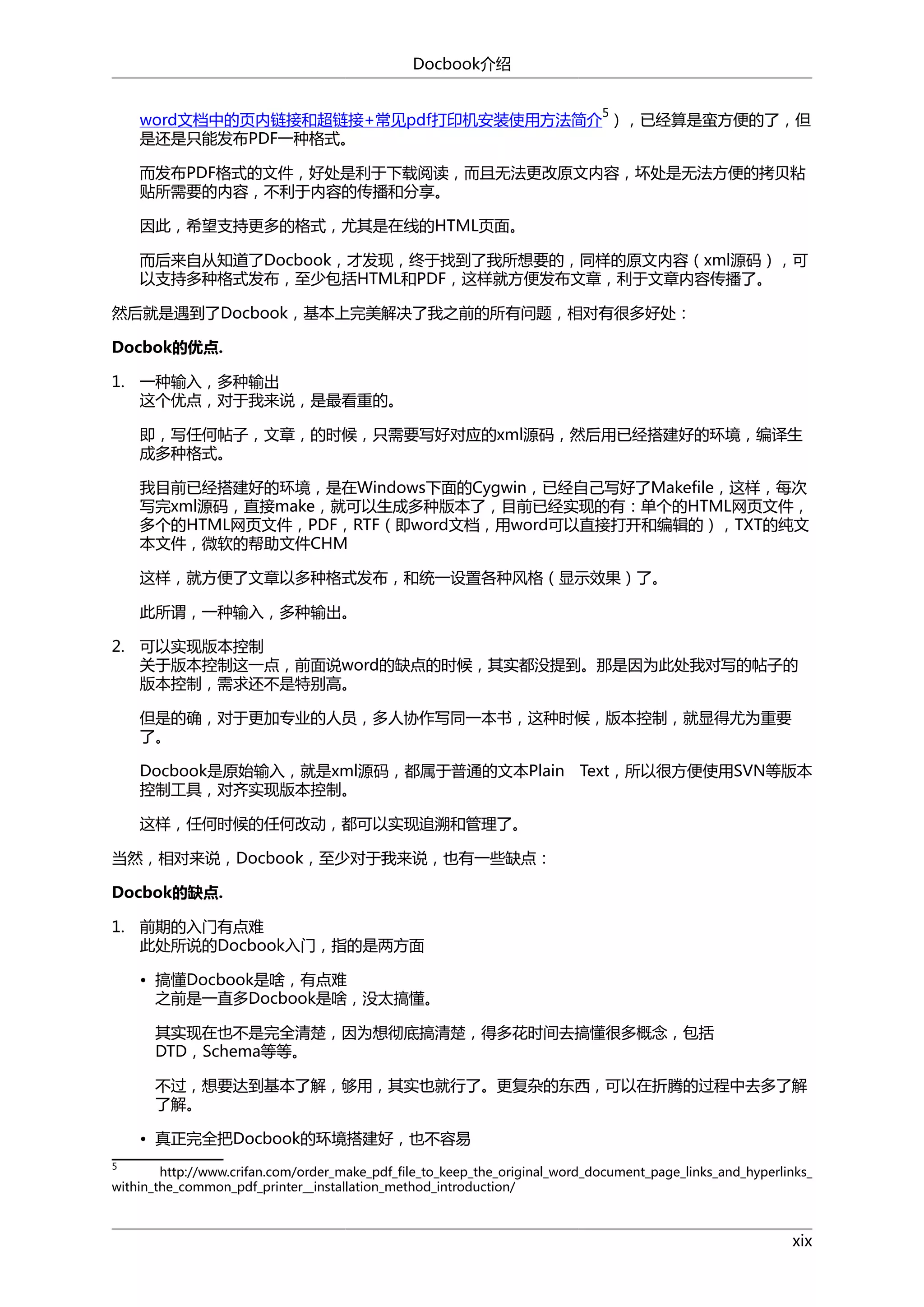 Docbook介绍
5

word文档中的页内链接和超链接+常见pdf打印机安装使用方法简介 ），已经算是蛮方便的了，但
是还是只能发布PDF一种格式。
而发布PDF格式的文件，好处是利于下载阅读，而且无法更改原文内容，坏处是无法方便的拷贝粘
贴所需要的内容，不利于内容的传播和分享。
因此，希望支持更多的格式，尤其是在线的HTML页面。
而后来自从知道了Docbook，才发现，终于找到了我所想要的，同样的原文内容（xml源码），可
以支持多种格式发布，至少包括HTML和PDF，这样就方便发布文章，利于文章内容传播了。
然后就是遇到了Docbook，基本上完美解决了我之前的所有问题，相对有很多好处：
Docbok的优点.
1. 一种输入，多种输出
这个优点，对于我来说，是最看重的。
即，写任何帖子，文章，的时候，只需要写好对应的xml源码，然后用已经搭建好的环境，编译生
成多种格式。
我目前已经搭建好的环境，是在Windows下面的Cygwin，已经自己写好了Makefile，这样，每次
写完xml源码，直接make，就可以生成多种版本了，目前已经实现的有：单个的HTML网页文件，
多个的HTML网页文件，PDF，RTF（即word文档，用word可以直接打开和编辑的），TXT的纯文
本文件，微软的帮助文件CHM
这样，就方便了文章以多种格式发布，和统一设置各种风格（显示效果）了。
此所谓，一种输入，多种输出。
2. 可以实现版本控制
关于版本控制这一点，前面说word的缺点的时候，其实都没提到。那是因为此处我对写的帖子的
版本控制，需求还不是特别高。
但是的确，对于更加专业的人员，多人协作写同一本书，这种时候，版本控制，就显得尤为重要
了。
Docbook是原始输入，就是xml源码，都属于普通的文本Plain Text，所以很方便使用SVN等版本
控制工具，对齐实现版本控制。
这样，任何时候的任何改动，都可以实现追溯和管理了。
当然，相对来说，Docbook，至少对于我来说，也有一些缺点：
Docbok的缺点.
1. 前期的入门有点难
此处所说的Docbook入门，指的是两方面
• 搞懂Docbook是啥，有点难
之前是一直多Docbook是啥，没太搞懂。
其实现在也不是完全清楚，因为想彻底搞清楚，得多花时间去搞懂很多概念，包括
DTD，Schema等等。
不过，想要达到基本了解，够用，其实也就行了。更复杂的东西，可以在折腾的过程中去多了解
了解。
• 真正完全把Docbook的环境搭建好，也不容易
5

http://www.crifan.com/order_make_pdf_file_to_keep_the_original_word_document_page_links_and_hyperlinks_
within_the_common_pdf_printer__installation_method_introduction/

xix

 