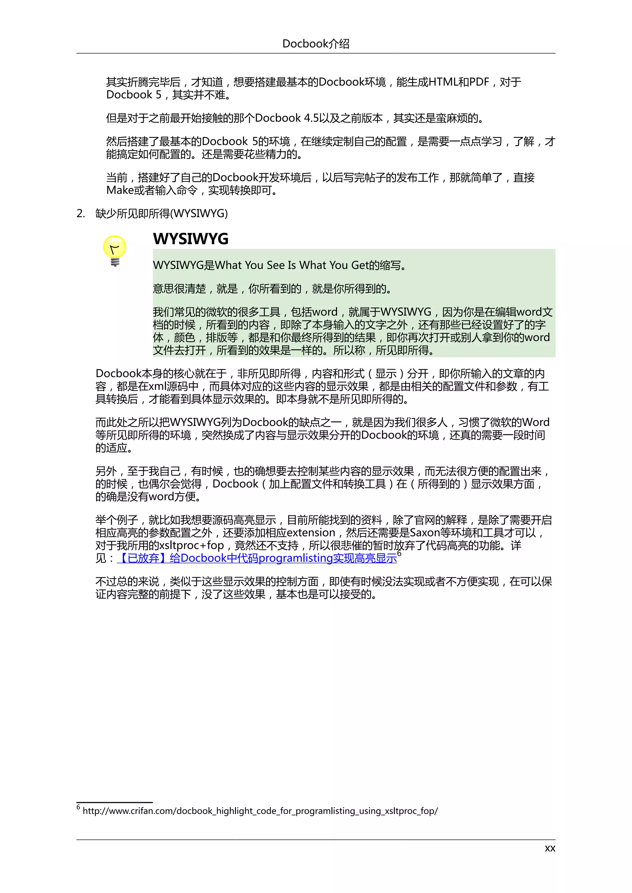 Docbook介绍
其实折腾完毕后，才知道，想要搭建最基本的Docbook环境，能生成HTML和PDF，对于
Docbook 5，其实并不难。
但是对于之前最开始接触的那个Docbook 4.5以及之前版本，其实还是蛮麻烦的。
然后搭建了最基本的Docbook 5的环境，在继续定制自己的配置，是需要一点点学习，了解，才
能搞定如何配置的。还是需要花些精力的。
当前，搭建好了自己的Docbook开发环境后，以后写完帖子的发布工作，那就简单了，直接
Make或者输入命令，实现转换即可。
2. 缺少所见即所得(WYSIWYG)

WYSIWYG
WYSIWYG是What You See Is What You Get的缩写。
意思很清楚，就是，你所看到的，就是你所得到的。
我们常见的微软的很多工具，包括word，就属于WYSIWYG，因为你是在编辑word文
档的时候，所看到的内容，即除了本身输入的文字之外，还有那些已经设置好了的字
体，颜色，排版等，都是和你最终所得到的结果，即你再次打开或别人拿到你的word
文件去打开，所看到的效果是一样的。所以称，所见即所得。
Docbook本身的核心就在于，非所见即所得，内容和形式（显示）分开，即你所输入的文章的内
容，都是在xml源码中，而具体对应的这些内容的显示效果，都是由相关的配置文件和参数，有工
具转换后，才能看到具体显示效果的。即本身就不是所见即所得的。
而此处之所以把WYSIWYG列为Docbook的缺点之一，就是因为我们很多人，习惯了微软的Word
等所见即所得的环境，突然换成了内容与显示效果分开的Docbook的环境，还真的需要一段时间
的适应。
另外，至于我自己，有时候，也的确想要去控制某些内容的显示效果，而无法很方便的配置出来，
的时候，也偶尔会觉得，Docbook（加上配置文件和转换工具）在（所得到的）显示效果方面，
的确是没有word方便。
举个例子，就比如我想要源码高亮显示，目前所能找到的资料，除了官网的解释，是除了需要开启
相应高亮的参数配置之外，还要添加相应extension，然后还需要是Saxon等环境和工具才可以，
对于我所用的xsltproc+fop，竟然还不支持，所以很悲催的暂时放弃了代码高亮的功能。详
6
见：【已放弃】给Docbook中代码programlisting实现高亮显示
不过总的来说，类似于这些显示效果的控制方面，即使有时候没法实现或者不方便实现，在可以保
证内容完整的前提下，没了这些效果，基本也是可以接受的。

6

http://www.crifan.com/docbook_highlight_code_for_programlisting_using_xsltproc_fop/

xx

 
