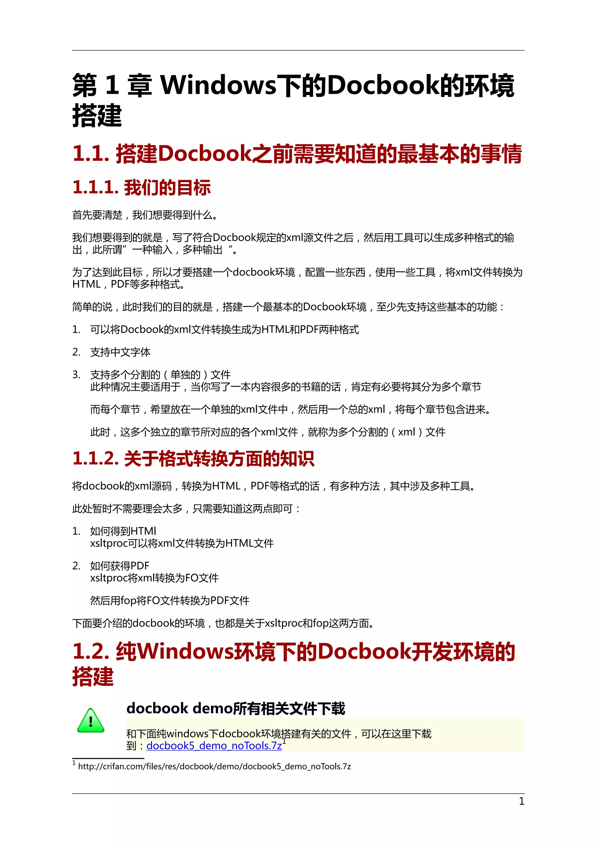 第 1 章 Windows下的Docbook的环境
搭建
1.1. 搭建Docbook之前需要知道的最基本的事情
1.1.1. 我们的目标
首先要清楚，我们想要得到什么。
我们想要得到的就是，写了符合Docbook规定的xml源文件之后，然后用工具可以生成多种格式的输
出，此所谓”一种输入，多种输出“。
为了达到此目标，所以才要搭建一个docbook环境，配置一些东西，使用一些工具，将xml文件转换为
HTML，PDF等多种格式。
简单的说，此时我们的目的就是，搭建一个最基本的Docbook环境，至少先支持这些基本的功能：
1. 可以将Docbook的xml文件转换生成为HTML和PDF两种格式
2. 支持中文字体
3. 支持多个分割的（单独的）文件
此种情况主要适用于，当你写了一本内容很多的书籍的话，肯定有必要将其分为多个章节
而每个章节，希望放在一个单独的xml文件中，然后用一个总的xml，将每个章节包含进来。
此时，这多个独立的章节所对应的各个xml文件，就称为多个分割的（xml）文件

1.1.2. 关于格式转换方面的知识
将docbook的xml源码，转换为HTML，PDF等格式的话，有多种方法，其中涉及多种工具。
此处暂时不需要理会太多，只需要知道这两点即可：
1. 如何得到HTMl
xsltproc可以将xml文件转换为HTML文件
2. 如何获得PDF
xsltproc将xml转换为FO文件
然后用fop将FO文件转换为PDF文件
下面要介绍的docbook的环境，也都是关于xsltproc和fop这两方面。

1.2. 纯Windows环境下的Docbook开发环境的
搭建
docbook demo所有相关文件下载
和下面纯windows下docbook环境搭建有关的文件，可以在这里下载
1
到：docbook5_demo_noTools.7z
1

http://crifan.com/files/res/docbook/demo/docbook5_demo_noTools.7z

1

 
