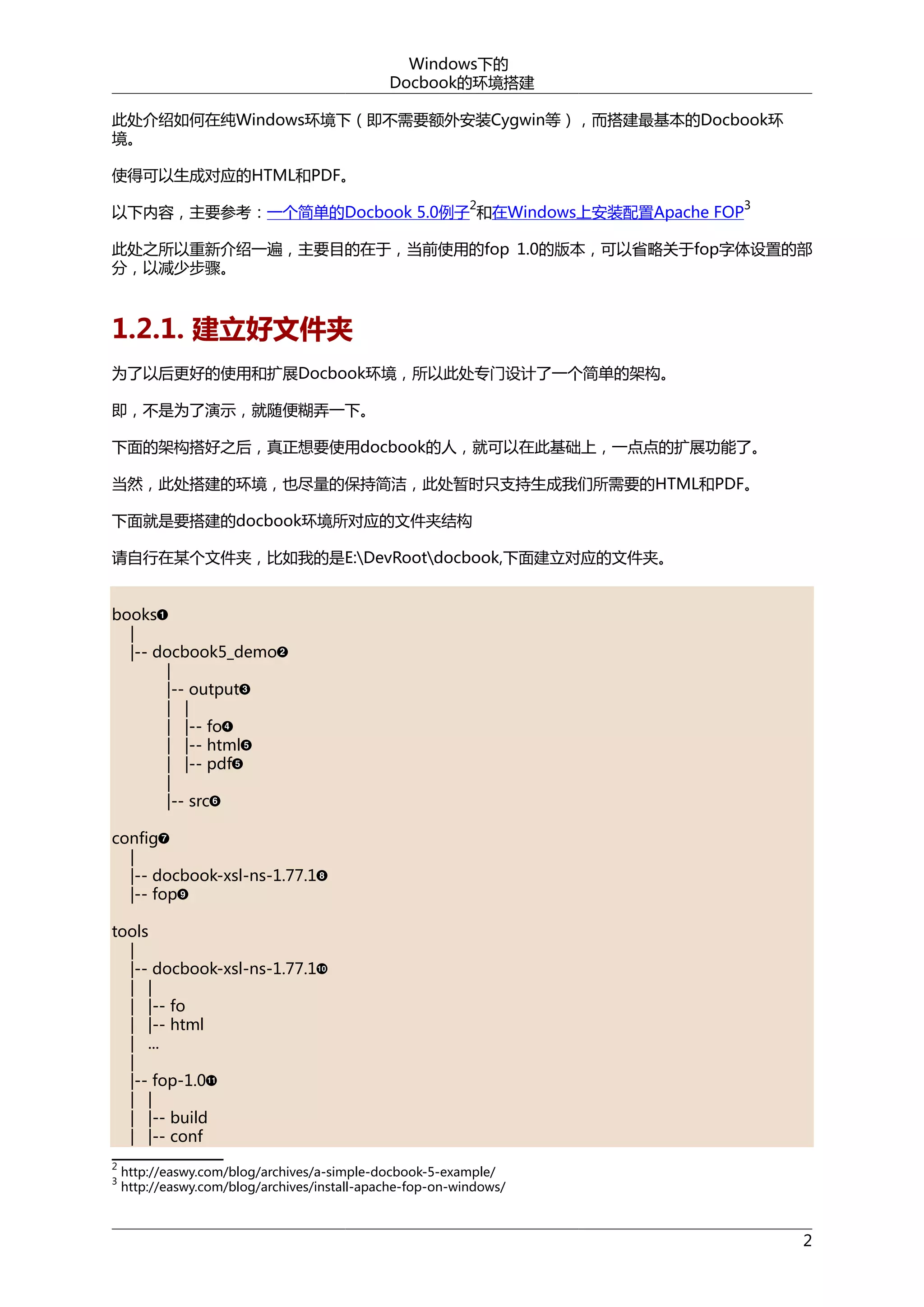 Windows下的
Docbook的环境搭建
此处介绍如何在纯Windows环境下（即不需要额外安装Cygwin等），而搭建最基本的Docbook环
境。
使得可以生成对应的HTML和PDF。
2

以下内容，主要参考：一个简单的Docbook 5.0例子 和在Windows上安装配置Apache FOP

3

此处之所以重新介绍一遍，主要目的在于，当前使用的fop 1.0的版本，可以省略关于fop字体设置的部
分，以减少步骤。

1.2.1. 建立好文件夹
为了以后更好的使用和扩展Docbook环境，所以此处专门设计了一个简单的架构。
即，不是为了演示，就随便糊弄一下。
下面的架构搭好之后，真正想要使用docbook的人，就可以在此基础上，一点点的扩展功能了。
当然，此处搭建的环境，也尽量的保持简洁，此处暂时只支持生成我们所需要的HTML和PDF。
下面就是要搭建的docbook环境所对应的文件夹结构
请自行在某个文件夹，比如我的是E:DevRootdocbook,下面建立对应的文件夹。
books
|
|-- docbook5_demo
|
|-- output
| |
| |-- fo
| |-- html
| |-- pdf
|
|-- src
config
|
|-- docbook-xsl-ns-1.77.1
|-- fop
tools
|
|-- docbook-xsl-ns-1.77.1
| |
| |-- fo
| |-- html
| ...
|
|-- fop-1.0
| |
| |-- build
| |-- conf
2
3

http://easwy.com/blog/archives/a-simple-docbook-5-example/
http://easwy.com/blog/archives/install-apache-fop-on-windows/

2

 