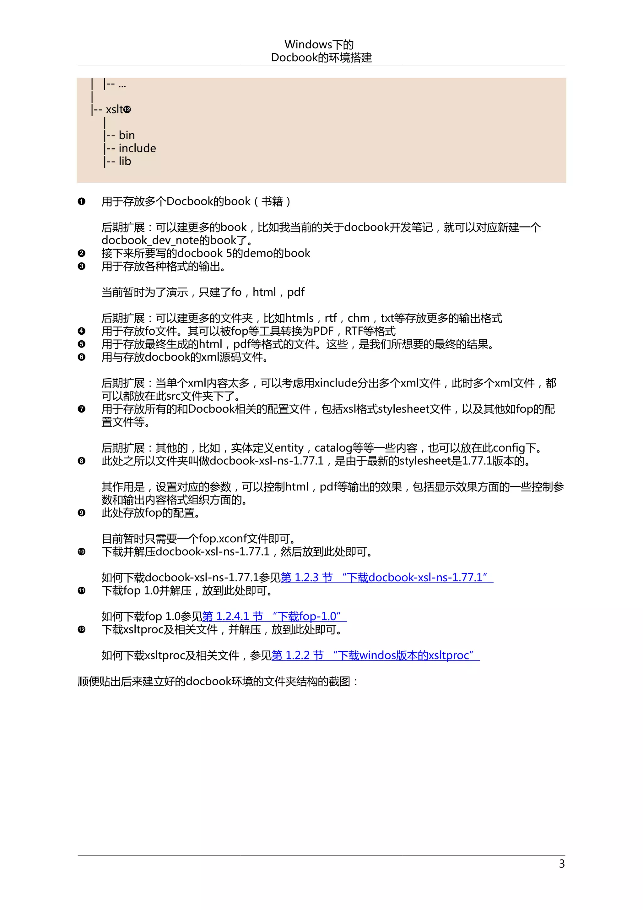 Windows下的
Docbook的环境搭建
| |-- ...
|
|-- xslt
|
|-- bin
|-- include
|-- lib
用于存放多个Docbook的book（书籍）
后期扩展：可以建更多的book，比如我当前的关于docbook开发笔记，就可以对应新建一个
docbook_dev_note的book了。
接下来所要写的docbook 5的demo的book
用于存放各种格式的输出。
当前暂时为了演示，只建了fo，html，pdf
后期扩展：可以建更多的文件夹，比如htmls，rtf，chm，txt等存放更多的输出格式
用于存放fo文件。其可以被fop等工具转换为PDF，RTF等格式
用于存放最终生成的html，pdf等格式的文件。这些，是我们所想要的最终的结果。
用与存放docbook的xml源码文件。
后期扩展：当单个xml内容太多，可以考虑用xinclude分出多个xml文件，此时多个xml文件，都
可以都放在此src文件夹下了。
用于存放所有的和Docbook相关的配置文件，包括xsl格式stylesheet文件，以及其他如fop的配
置文件等。
后期扩展：其他的，比如，实体定义entity，catalog等等一些内容，也可以放在此config下。
此处之所以文件夹叫做docbook-xsl-ns-1.77.1，是由于最新的stylesheet是1.77.1版本的。
其作用是，设置对应的参数，可以控制html，pdf等输出的效果，包括显示效果方面的一些控制参
数和输出内容格式组织方面的。
此处存放fop的配置。
目前暂时只需要一个fop.xconf文件即可。
下载并解压docbook-xsl-ns-1.77.1，然后放到此处即可。
如何下载docbook-xsl-ns-1.77.1参见第 1.2.3 节 “下载docbook-xsl-ns-1.77.1”
下载fop 1.0并解压，放到此处即可。
如何下载fop 1.0参见第 1.2.4.1 节 “下载fop-1.0”
下载xsltproc及相关文件，并解压，放到此处即可。
如何下载xsltproc及相关文件，参见第 1.2.2 节 “下载windos版本的xsltproc”
顺便贴出后来建立好的docbook环境的文件夹结构的截图：

3

 