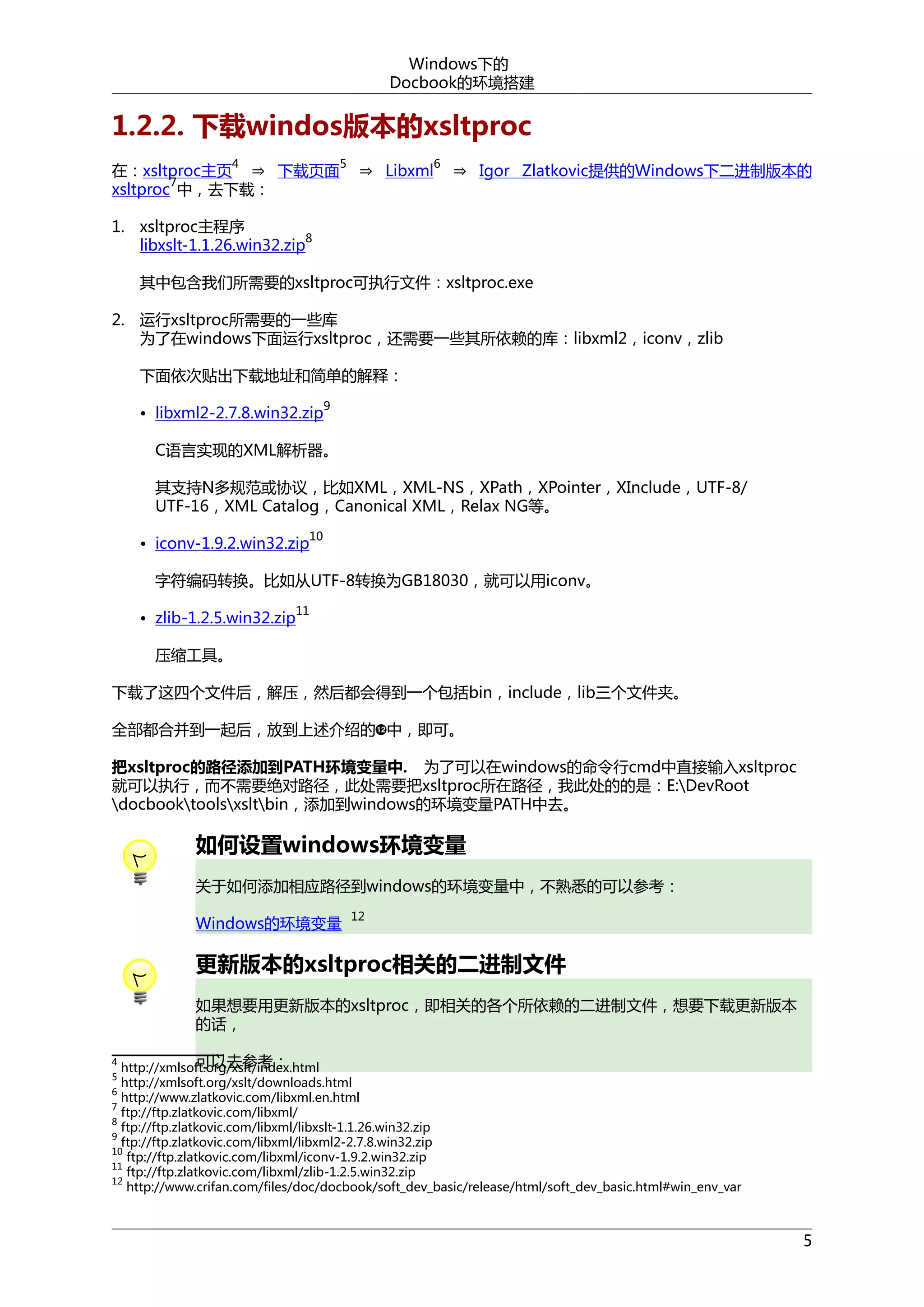 Windows下的
Docbook的环境搭建

1.2.2. 下载windos版本的xsltproc
在：xsltproc主页 ⇒ 下载页面
7
xsltproc 中，去下载：
4

5

⇒ Libxml

6

⇒ Igor Zlatkovic提供的Windows下二进制版本的

1. xsltproc主程序
8
libxslt-1.1.26.win32.zip
其中包含我们所需要的xsltproc可执行文件：xsltproc.exe
2. 运行xsltproc所需要的一些库
为了在windows下面运行xsltproc，还需要一些其所依赖的库：libxml2，iconv，zlib
下面依次贴出下载地址和简单的解释：
9

• libxml2-2.7.8.win32.zip

C语言实现的XML解析器。
其支持N多规范或协议，比如XML，XML-NS，XPath，XPointer，XInclude，UTF-8/
UTF-16，XML Catalog，Canonical XML，Relax NG等。
• iconv-1.9.2.win32.zip

10

字符编码转换。比如从UTF-8转换为GB18030，就可以用iconv。
11

• zlib-1.2.5.win32.zip
压缩工具。

下载了这四个文件后，解压，然后都会得到一个包括bin，include，lib三个文件夹。
全部都合并到一起后，放到上述介绍的 中，即可。
把xsltproc的路径添加到PATH环境变量中. 为了可以在windows的命令行cmd中直接输入xsltproc
就可以执行，而不需要绝对路径，此处需要把xsltproc所在路径，我此处的的是：E:DevRoot
docbooktoolsxsltbin，添加到windows的环境变量PATH中去。

如何设置windows环境变量
关于如何添加相应路径到windows的环境变量中，不熟悉的可以参考：
Windows的环境变量

12

更新版本的xsltproc相关的二进制文件
如果想要用更新版本的xsltproc，即相关的各个所依赖的二进制文件，想要下载更新版本
的话，
可以去参考：
http://xmlsoft.org/xslt/index.html
http://xmlsoft.org/xslt/downloads.html
6
http://www.zlatkovic.com/libxml.en.html
7
ftp://ftp.zlatkovic.com/libxml/
8
ftp://ftp.zlatkovic.com/libxml/libxslt-1.1.26.win32.zip
9
ftp://ftp.zlatkovic.com/libxml/libxml2-2.7.8.win32.zip
10
ftp://ftp.zlatkovic.com/libxml/iconv-1.9.2.win32.zip
11
ftp://ftp.zlatkovic.com/libxml/zlib-1.2.5.win32.zip
12
http://www.crifan.com/files/doc/docbook/soft_dev_basic/release/html/soft_dev_basic.html#win_env_var
4
5

5

 