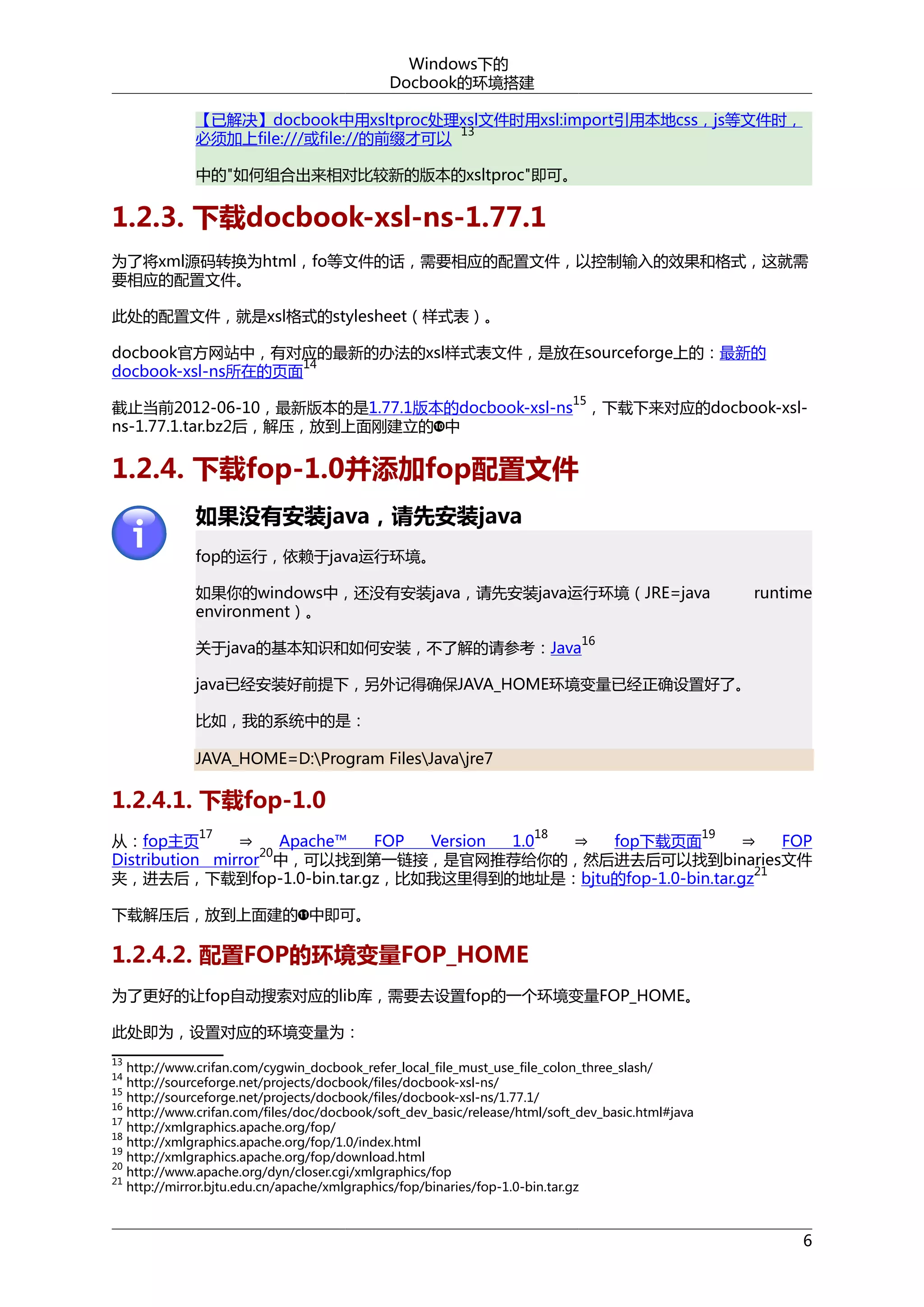 Windows下的
Docbook的环境搭建
【已解决】docbook中用xsltproc处理xsl文件时用xsl:import引用本地css，js等文件时，
13
必须加上file:///或file://的前缀才可以
中的"如何组合出来相对比较新的版本的xsltproc"即可。

1.2.3. 下载docbook-xsl-ns-1.77.1
为了将xml源码转换为html，fo等文件的话，需要相应的配置文件，以控制输入的效果和格式，这就需
要相应的配置文件。
此处的配置文件，就是xsl格式的stylesheet（样式表）。
docbook官方网站中，有对应的最新的办法的xsl样式表文件，是放在sourceforge上的：最新的
14
docbook-xsl-ns所在的页面
15

截止当前2012-06-10，最新版本的是1.77.1版本的docbook-xsl-ns ，下载下来对应的docbook-xslns-1.77.1.tar.bz2后，解压，放到上面刚建立的 中

1.2.4. 下载fop-1.0并添加fop配置文件
如果没有安装java，请先安装java
fop的运行，依赖于java运行环境。
如果你的windows中，还没有安装java，请先安装java运行环境（JRE=java
environment）。

runtime

16

关于java的基本知识和如何安装，不了解的请参考：Java

java已经安装好前提下，另外记得确保JAVA_HOME环境变量已经正确设置好了。
比如，我的系统中的是：
JAVA_HOME=D:Program FilesJavajre7

1.2.4.1. 下载fop-1.0

⇒
⇒
⇒
从：fop主页
Apache™
FOP
Version
1.0
fop下载页面
FOP
20
Distribution mirror 中，可以找到第一链接，是官网推荐给你的，然后进去后可以找到binaries文件
21
夹，进去后，下载到fop-1.0-bin.tar.gz，比如我这里得到的地址是：bjtu的fop-1.0-bin.tar.gz
17

18

19

下载解压后，放到上面建的 中即可。

1.2.4.2. 配置FOP的环境变量FOP_HOME
为了更好的让fop自动搜索对应的lib库，需要去设置fop的一个环境变量FOP_HOME。
此处即为，设置对应的环境变量为：
13

http://www.crifan.com/cygwin_docbook_refer_local_file_must_use_file_colon_three_slash/
http://sourceforge.net/projects/docbook/files/docbook-xsl-ns/
15
http://sourceforge.net/projects/docbook/files/docbook-xsl-ns/1.77.1/
16
http://www.crifan.com/files/doc/docbook/soft_dev_basic/release/html/soft_dev_basic.html#java
17
http://xmlgraphics.apache.org/fop/
18
http://xmlgraphics.apache.org/fop/1.0/index.html
19
http://xmlgraphics.apache.org/fop/download.html
20
http://www.apache.org/dyn/closer.cgi/xmlgraphics/fop
21
http://mirror.bjtu.edu.cn/apache/xmlgraphics/fop/binaries/fop-1.0-bin.tar.gz
14

6

 