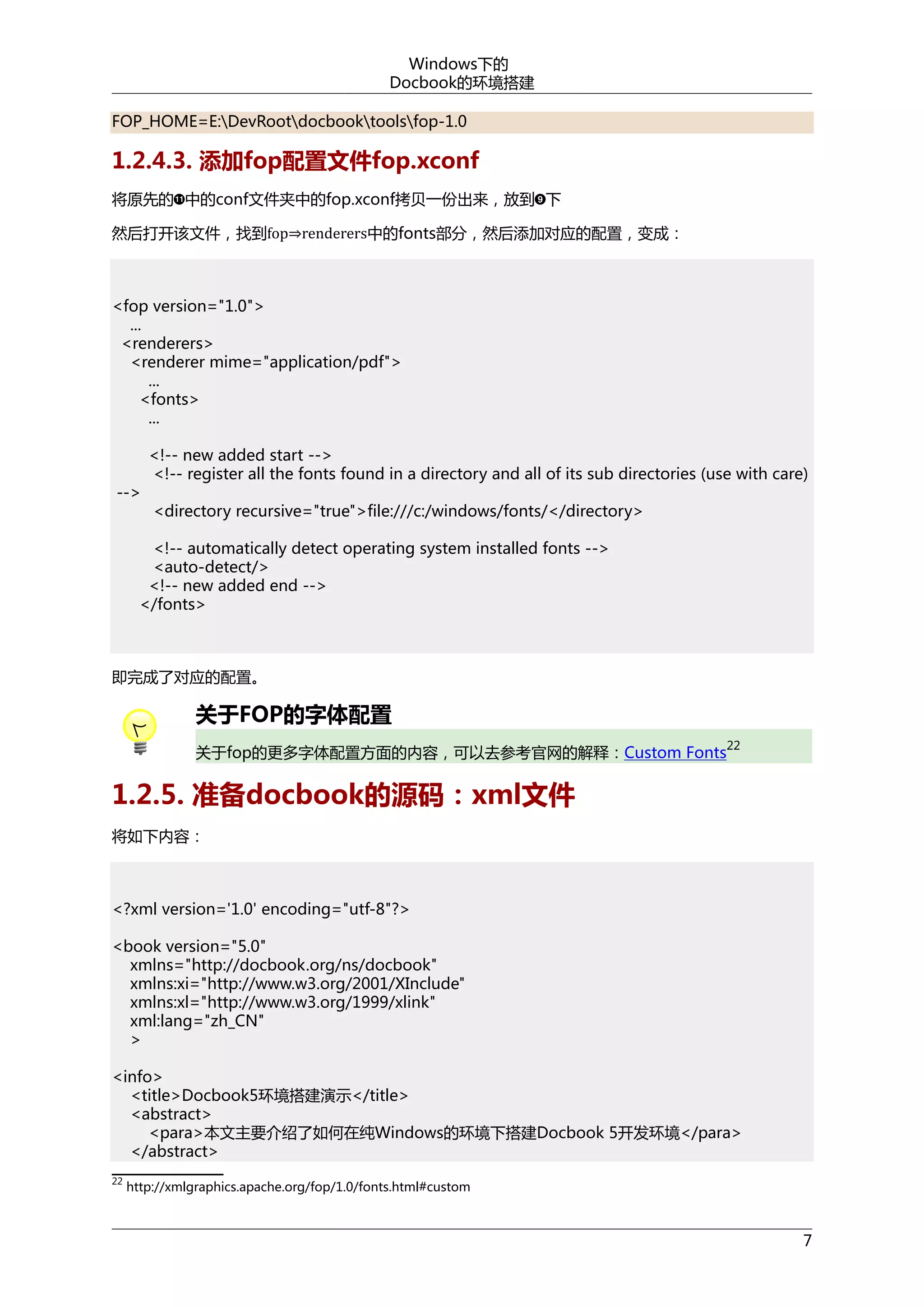 Windows下的
Docbook的环境搭建
FOP_HOME=E:DevRootdocbooktoolsfop-1.0

1.2.4.3. 添加fop配置文件fop.xconf
将原先的 中的conf文件夹中的fop.xconf拷贝一份出来，放到 下
然后打开该文件，找到fop⇒renderers中的fonts部分，然后添加对应的配置，变成：

<fop version="1.0">
...
<renderers>
<renderer mime="application/pdf">
...
<fonts>
...

-->

<!-- new added start -->
<!-- register all the fonts found in a directory and all of its sub directories (use with care)
<directory recursive="true">file:///c:/windows/fonts/</directory>

<!-- automatically detect operating system installed fonts -->
<auto-detect/>
<!-- new added end -->
</fonts>

即完成了对应的配置。

关于FOP的字体配置
22

关于fop的更多字体配置方面的内容，可以去参考官网的解释：Custom Fonts

1.2.5. 准备docbook的源码：xml文件
将如下内容：

<?xml version='1.0' encoding="utf-8"?>
<book version="5.0"
xmlns="http://docbook.org/ns/docbook"
xmlns:xi="http://www.w3.org/2001/XInclude"
xmlns:xl="http://www.w3.org/1999/xlink"
xml:lang="zh_CN"
>
<info>
<title>Docbook5环境搭建演示</title>
<abstract>
<para>本文主要介绍了如何在纯Windows的环境下搭建Docbook 5开发环境</para>
</abstract>
22

http://xmlgraphics.apache.org/fop/1.0/fonts.html#custom

7

 