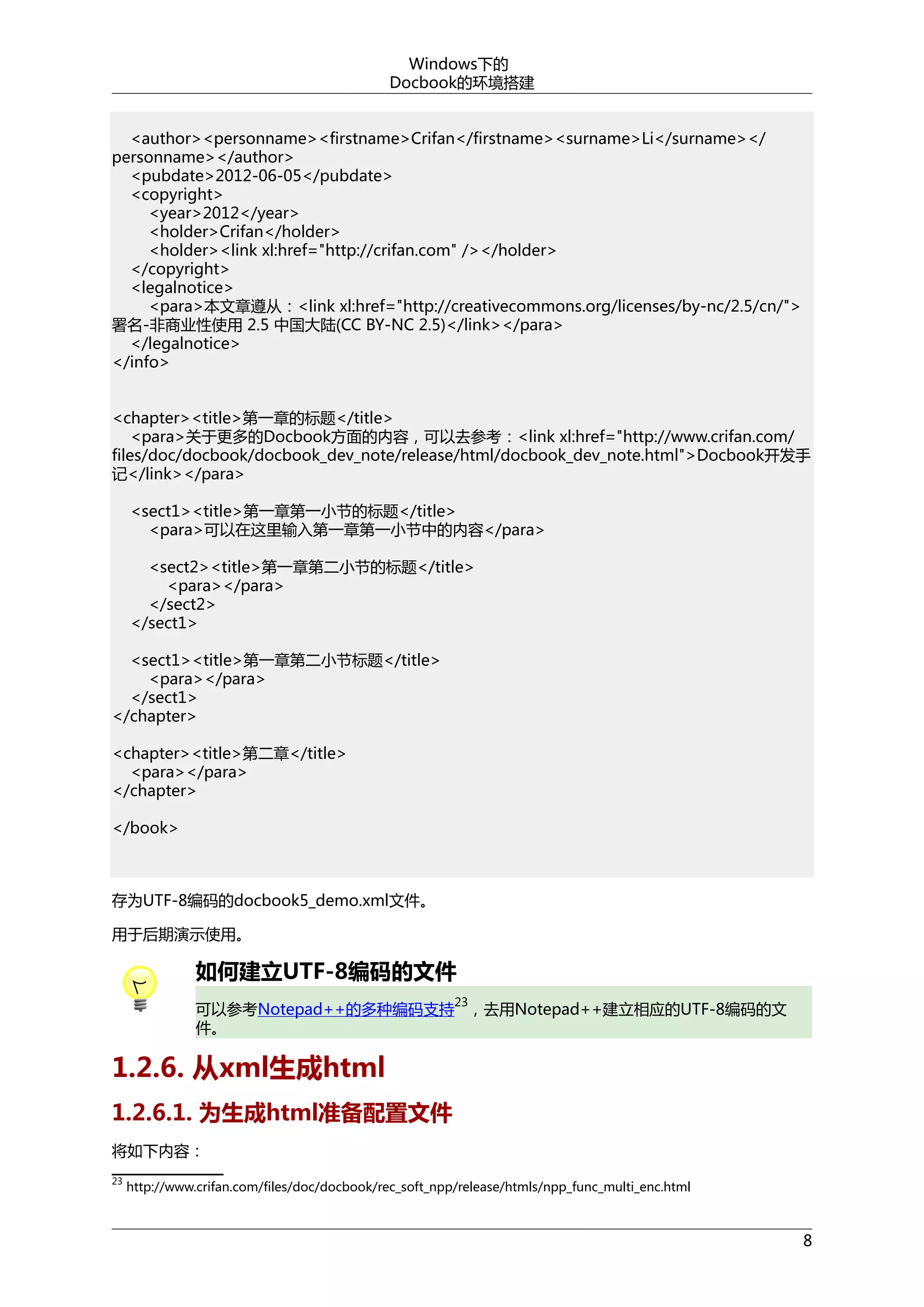 Windows下的
Docbook的环境搭建
<author><personname><firstname>Crifan</firstname><surname>Li</surname></
personname></author>
<pubdate>2012-06-05</pubdate>
<copyright>
<year>2012</year>
<holder>Crifan</holder>
<holder><link xl:href="http://crifan.com" /></holder>
</copyright>
<legalnotice>
<para>本文章遵从：<link xl:href="http://creativecommons.org/licenses/by-nc/2.5/cn/">
署名-非商业性使用 2.5 中国大陆(CC BY-NC 2.5)</link></para>
</legalnotice>
</info>
<chapter><title>第一章的标题</title>
<para>关于更多的Docbook方面的内容，可以去参考：<link xl:href="http://www.crifan.com/
files/doc/docbook/docbook_dev_note/release/html/docbook_dev_note.html">Docbook开发手
记</link></para>
<sect1><title>第一章第一小节的标题</title>
<para>可以在这里输入第一章第一小节中的内容</para>
<sect2><title>第一章第二小节的标题</title>
<para></para>
</sect2>
</sect1>
<sect1><title>第一章第二小节标题</title>
<para></para>
</sect1>
</chapter>
<chapter><title>第二章</title>
<para></para>
</chapter>
</book>

存为UTF-8编码的docbook5_demo.xml文件。
用于后期演示使用。

如何建立UTF-8编码的文件
23

可以参考Notepad++的多种编码支持 ，去用Notepad++建立相应的UTF-8编码的文
件。

1.2.6. 从xml生成html
1.2.6.1. 为生成html准备配置文件
将如下内容：
23

http://www.crifan.com/files/doc/docbook/rec_soft_npp/release/htmls/npp_func_multi_enc.html

8

 