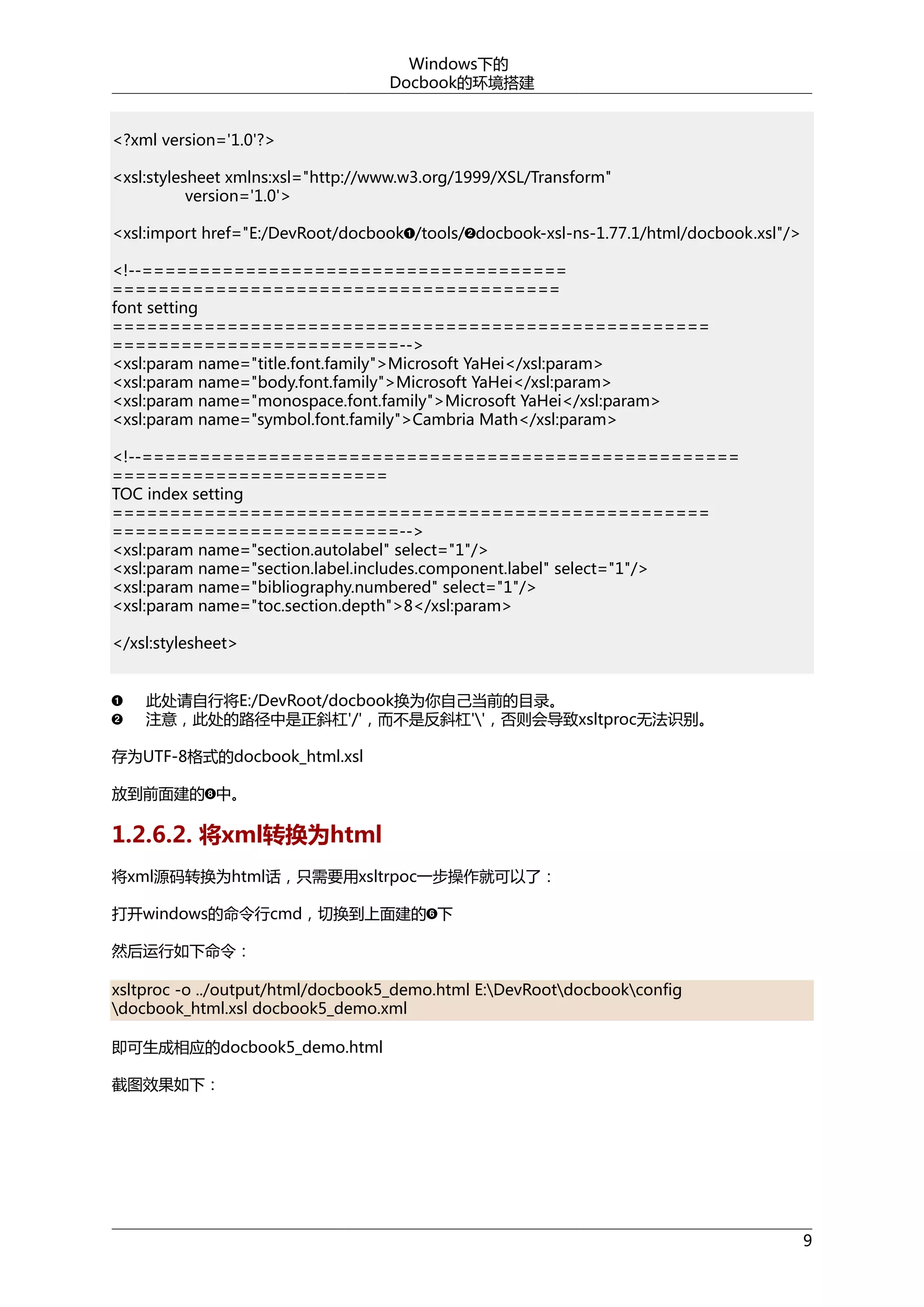 Windows下的
Docbook的环境搭建
<?xml version='1.0'?>
<xsl:stylesheet xmlns:xsl="http://www.w3.org/1999/XSL/Transform"
version='1.0'>
<xsl:import href="E:/DevRoot/docbook /tools/ docbook-xsl-ns-1.77.1/html/docbook.xsl"/>
<!--=====================================
=======================================
font setting
====================================================
=========================-->
<xsl:param name="title.font.family">Microsoft YaHei</xsl:param>
<xsl:param name="body.font.family">Microsoft YaHei</xsl:param>
<xsl:param name="monospace.font.family">Microsoft YaHei</xsl:param>
<xsl:param name="symbol.font.family">Cambria Math</xsl:param>
<!--====================================================
========================
TOC index setting
====================================================
=========================-->
<xsl:param name="section.autolabel" select="1"/>
<xsl:param name="section.label.includes.component.label" select="1"/>
<xsl:param name="bibliography.numbered" select="1"/>
<xsl:param name="toc.section.depth">8</xsl:param>
</xsl:stylesheet>
此处请自行将E:/DevRoot/docbook换为你自己当前的目录。
注意，此处的路径中是正斜杠'/'，而不是反斜杠''，否则会导致xsltproc无法识别。
存为UTF-8格式的docbook_html.xsl
放到前面建的 中。

1.2.6.2. 将xml转换为html
将xml源码转换为html话，只需要用xsltrpoc一步操作就可以了：
打开windows的命令行cmd，切换到上面建的 下
然后运行如下命令：
xsltproc -o ../output/html/docbook5_demo.html E:DevRootdocbookconfig
docbook_html.xsl docbook5_demo.xml
即可生成相应的docbook5_demo.html
截图效果如下：

9

 