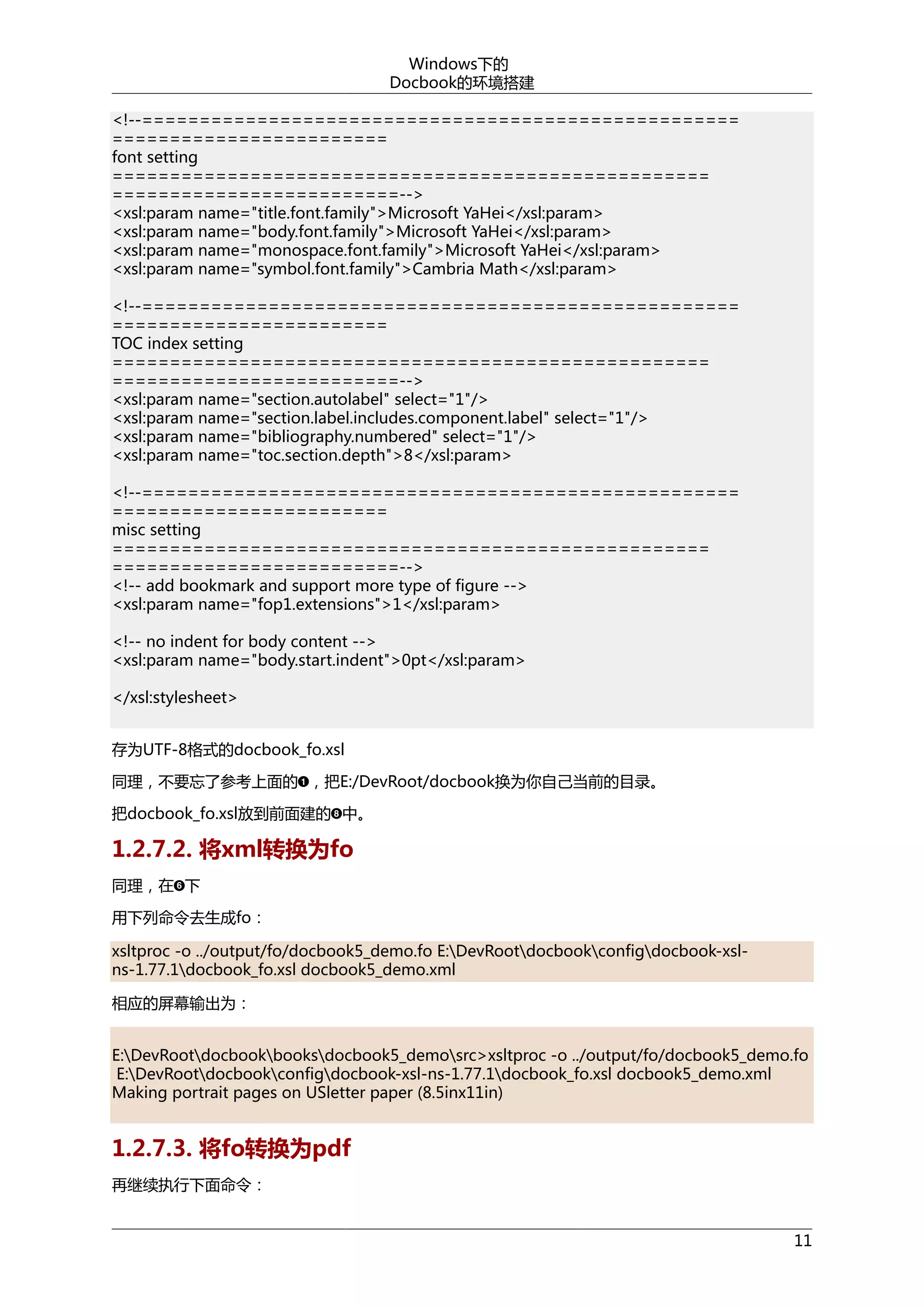 Windows下的
Docbook的环境搭建
<!--====================================================
========================
font setting
====================================================
=========================-->
<xsl:param name="title.font.family">Microsoft YaHei</xsl:param>
<xsl:param name="body.font.family">Microsoft YaHei</xsl:param>
<xsl:param name="monospace.font.family">Microsoft YaHei</xsl:param>
<xsl:param name="symbol.font.family">Cambria Math</xsl:param>
<!--====================================================
========================
TOC index setting
====================================================
=========================-->
<xsl:param name="section.autolabel" select="1"/>
<xsl:param name="section.label.includes.component.label" select="1"/>
<xsl:param name="bibliography.numbered" select="1"/>
<xsl:param name="toc.section.depth">8</xsl:param>
<!--====================================================
========================
misc setting
====================================================
=========================-->
<!-- add bookmark and support more type of figure -->
<xsl:param name="fop1.extensions">1</xsl:param>
<!-- no indent for body content -->
<xsl:param name="body.start.indent">0pt</xsl:param>
</xsl:stylesheet>
存为UTF-8格式的docbook_fo.xsl
同理，不要忘了参考上面的 ，把E:/DevRoot/docbook换为你自己当前的目录。
把docbook_fo.xsl放到前面建的 中。

1.2.7.2. 将xml转换为fo
同理，在 下
用下列命令去生成fo：
xsltproc -o ../output/fo/docbook5_demo.fo E:DevRootdocbookconfigdocbook-xslns-1.77.1docbook_fo.xsl docbook5_demo.xml
相应的屏幕输出为：
E:DevRootdocbookbooksdocbook5_demosrc>xsltproc -o ../output/fo/docbook5_demo.fo
E:DevRootdocbookconfigdocbook-xsl-ns-1.77.1docbook_fo.xsl docbook5_demo.xml
Making portrait pages on USletter paper (8.5inx11in)

1.2.7.3. 将fo转换为pdf
再继续执行下面命令：
11

 
