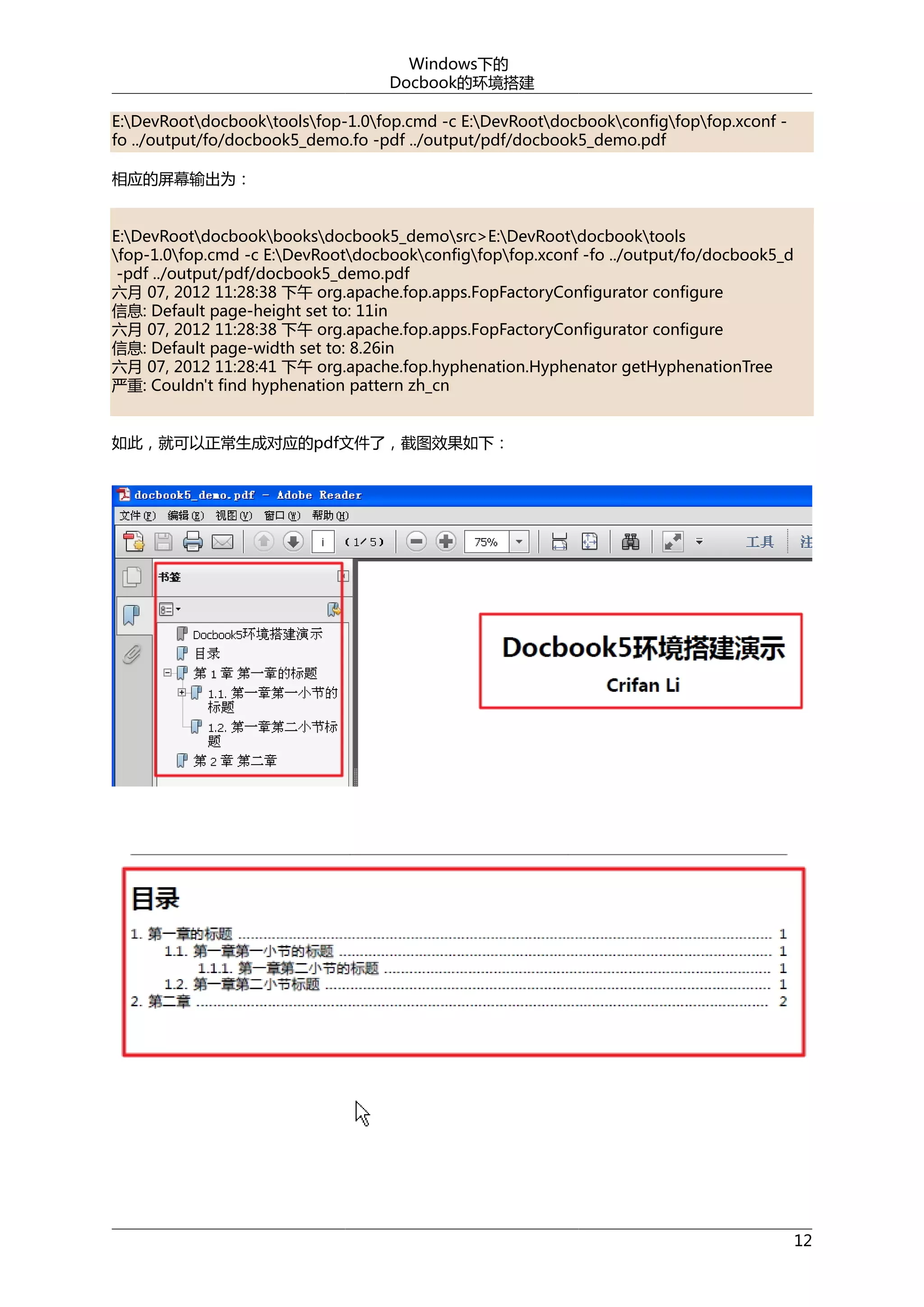 Windows下的
Docbook的环境搭建
E:DevRootdocbooktoolsfop-1.0fop.cmd -c E:DevRootdocbookconfigfopfop.xconf fo ../output/fo/docbook5_demo.fo -pdf ../output/pdf/docbook5_demo.pdf
相应的屏幕输出为：
E:DevRootdocbookbooksdocbook5_demosrc>E:DevRootdocbooktools
fop-1.0fop.cmd -c E:DevRootdocbookconfigfopfop.xconf -fo ../output/fo/docbook5_d
-pdf ../output/pdf/docbook5_demo.pdf
六月 07, 2012 11:28:38 下午 org.apache.fop.apps.FopFactoryConfigurator configure
信息: Default page-height set to: 11in
六月 07, 2012 11:28:38 下午 org.apache.fop.apps.FopFactoryConfigurator configure
信息: Default page-width set to: 8.26in
六月 07, 2012 11:28:41 下午 org.apache.fop.hyphenation.Hyphenator getHyphenationTree
严重: Couldn't find hyphenation pattern zh_cn
如此，就可以正常生成对应的pdf文件了，截图效果如下：

12

 