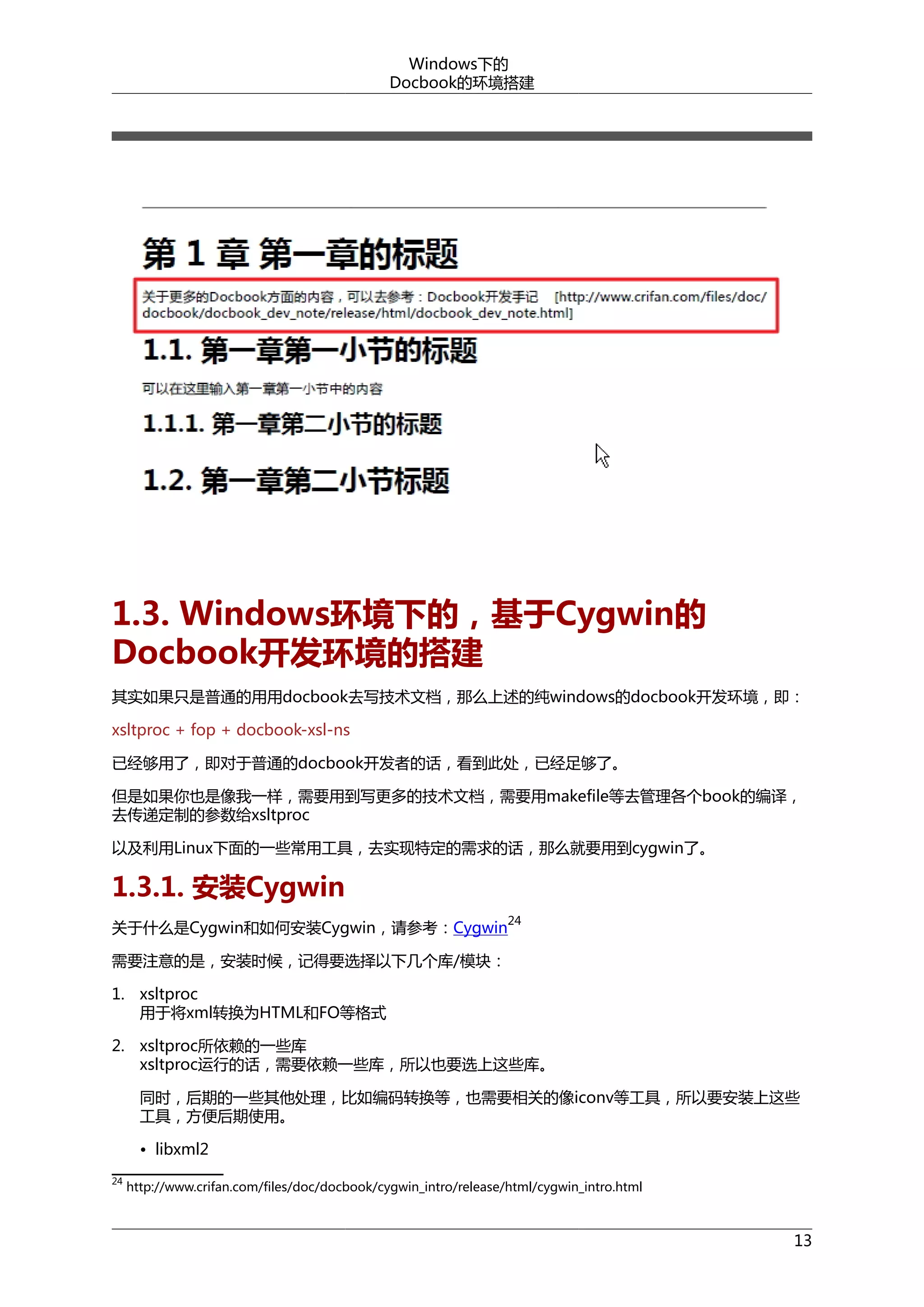 Windows下的
Docbook的环境搭建

1.3. Windows环境下的，基于Cygwin的
Docbook开发环境的搭建
其实如果只是普通的用用docbook去写技术文档，那么上述的纯windows的docbook开发环境，即：
xsltproc + fop + docbook-xsl-ns
已经够用了，即对于普通的docbook开发者的话，看到此处，已经足够了。
但是如果你也是像我一样，需要用到写更多的技术文档，需要用makefile等去管理各个book的编译，
去传递定制的参数给xsltproc
以及利用Linux下面的一些常用工具，去实现特定的需求的话，那么就要用到cygwin了。

1.3.1. 安装Cygwin
关于什么是Cygwin和如何安装Cygwin，请参考：Cygwin

24

需要注意的是，安装时候，记得要选择以下几个库/模块：
1. xsltproc
用于将xml转换为HTML和FO等格式
2. xsltproc所依赖的一些库
xsltproc运行的话，需要依赖一些库，所以也要选上这些库。
同时，后期的一些其他处理，比如编码转换等，也需要相关的像iconv等工具，所以要安装上这些
工具，方便后期使用。
• libxml2
24

http://www.crifan.com/files/doc/docbook/cygwin_intro/release/html/cygwin_intro.html

13

 