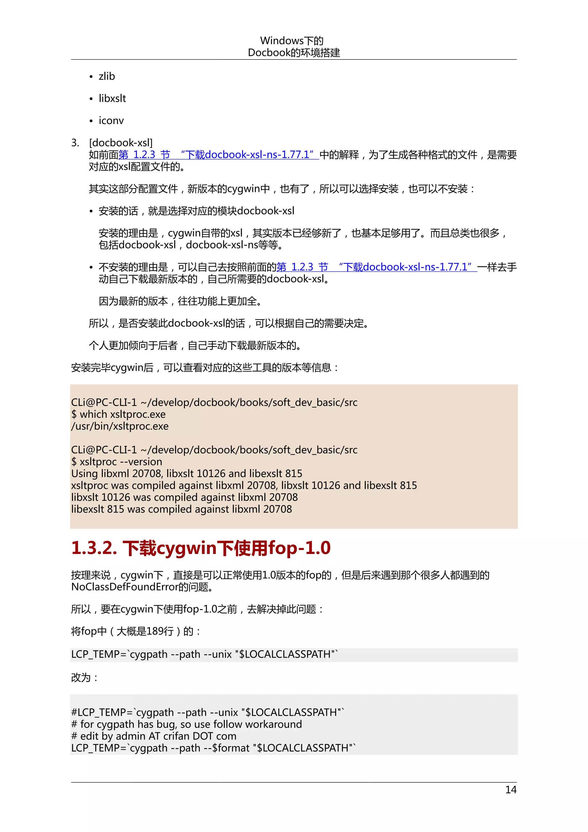 Windows下的
Docbook的环境搭建
• zlib
• libxslt
• iconv
3. [docbook-xsl]
如前面第 1.2.3 节 “下载docbook-xsl-ns-1.77.1”中的解释，为了生成各种格式的文件，是需要
对应的xsl配置文件的。
其实这部分配置文件，新版本的cygwin中，也有了，所以可以选择安装，也可以不安装：
• 安装的话，就是选择对应的模块docbook-xsl
安装的理由是，cygwin自带的xsl，其实版本已经够新了，也基本足够用了。而且总类也很多，
包括docbook-xsl，docbook-xsl-ns等等。
• 不安装的理由是，可以自己去按照前面的第 1.2.3 节 “下载docbook-xsl-ns-1.77.1”一样去手
动自己下载最新版本的，自己所需要的docbook-xsl。
因为最新的版本，往往功能上更加全。
所以，是否安装此docbook-xsl的话，可以根据自己的需要决定。
个人更加倾向于后者，自己手动下载最新版本的。
安装完毕cygwin后，可以查看对应的这些工具的版本等信息：
CLi@PC-CLI-1 ~/develop/docbook/books/soft_dev_basic/src
$ which xsltproc.exe
/usr/bin/xsltproc.exe
CLi@PC-CLI-1 ~/develop/docbook/books/soft_dev_basic/src
$ xsltproc --version
Using libxml 20708, libxslt 10126 and libexslt 815
xsltproc was compiled against libxml 20708, libxslt 10126 and libexslt 815
libxslt 10126 was compiled against libxml 20708
libexslt 815 was compiled against libxml 20708

1.3.2. 下载cygwin下使用fop-1.0
按理来说，cygwin下，直接是可以正常使用1.0版本的fop的，但是后来遇到那个很多人都遇到的
NoClassDefFoundError的问题。
所以，要在cygwin下使用fop-1.0之前，去解决掉此问题：
将fop中（大概是189行）的：
LCP_TEMP=`cygpath --path --unix "$LOCALCLASSPATH"`
改为：
#LCP_TEMP=`cygpath --path --unix "$LOCALCLASSPATH"`
# for cygpath has bug, so use follow workaround
# edit by admin AT crifan DOT com
LCP_TEMP=`cygpath --path --$format "$LOCALCLASSPATH"`

14

 