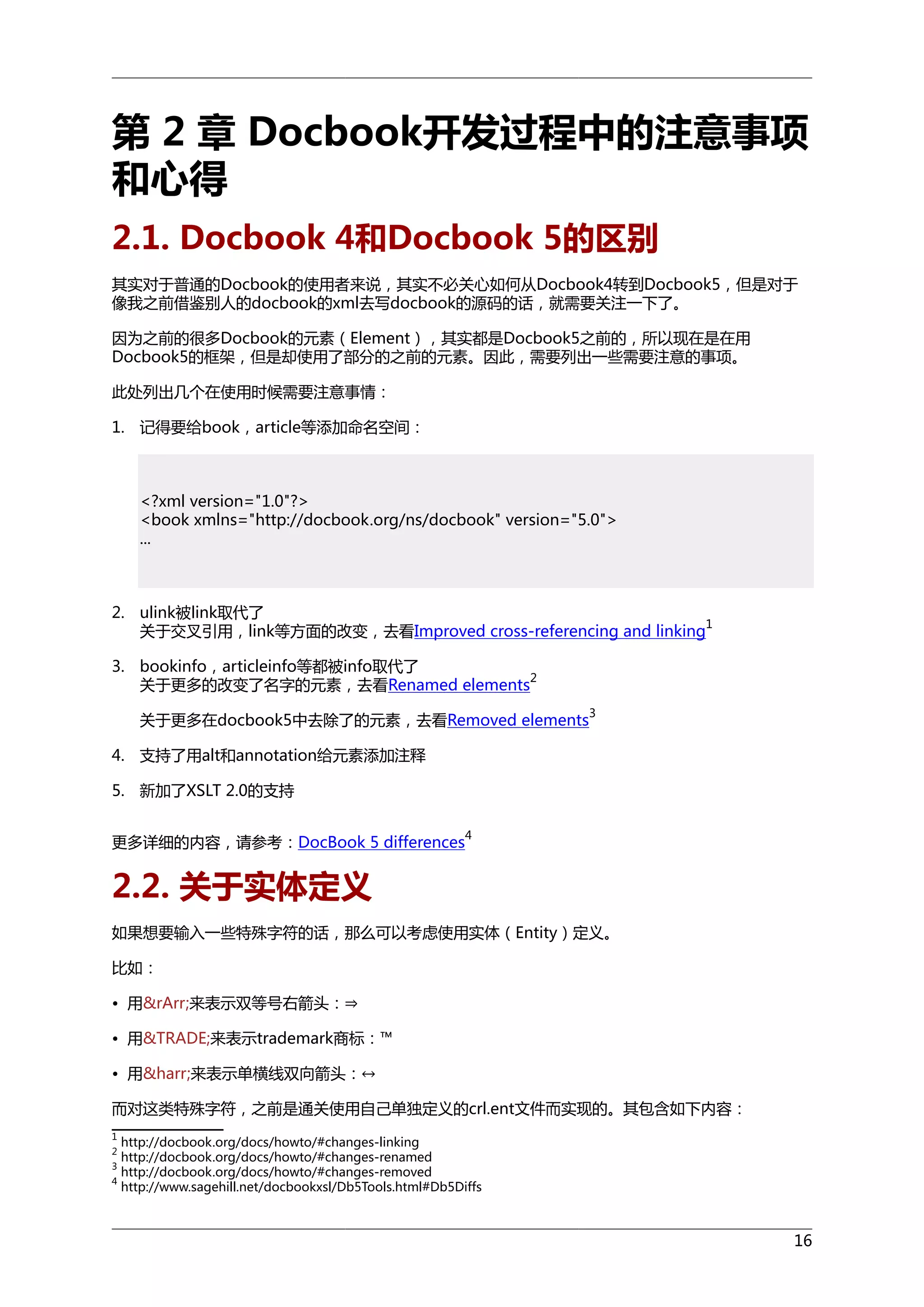 第 2 章 Docbook开发过程中的注意事项
和心得
2.1. Docbook 4和Docbook 5的区别
其实对于普通的Docbook的使用者来说，其实不必关心如何从Docbook4转到Docbook5，但是对于
像我之前借鉴别人的docbook的xml去写docbook的源码的话，就需要关注一下了。
因为之前的很多Docbook的元素（Element），其实都是Docbook5之前的，所以现在是在用
Docbook5的框架，但是却使用了部分的之前的元素。因此，需要列出一些需要注意的事项。
此处列出几个在使用时候需要注意事情：
1. 记得要给book，article等添加命名空间：

<?xml version="1.0"?>
<book xmlns="http://docbook.org/ns/docbook" version="5.0">
...

2. ulink被link取代了
1
关于交叉引用，link等方面的改变，去看Improved cross-referencing and linking
3. bookinfo，articleinfo等都被info取代了
2
关于更多的改变了名字的元素，去看Renamed elements
3

关于更多在docbook5中去除了的元素，去看Removed elements
4. 支持了用alt和annotation给元素添加注释
5. 新加了XSLT 2.0的支持
更多详细的内容，请参考：DocBook 5 differences

4

2.2. 关于实体定义
如果想要输入一些特殊字符的话，那么可以考虑使用实体（Entity）定义。
比如：
• 用&rArr;来表示双等号右箭头：⇒
• 用&TRADE;来表示trademark商标：™
• 用&harr;来表示单横线双向箭头：↔
而对这类特殊字符，之前是通关使用自己单独定义的crl.ent文件而实现的。其包含如下内容：
1

http://docbook.org/docs/howto/#changes-linking
http://docbook.org/docs/howto/#changes-renamed
3
http://docbook.org/docs/howto/#changes-removed
4
http://www.sagehill.net/docbookxsl/Db5Tools.html#Db5Diffs
2

16

 