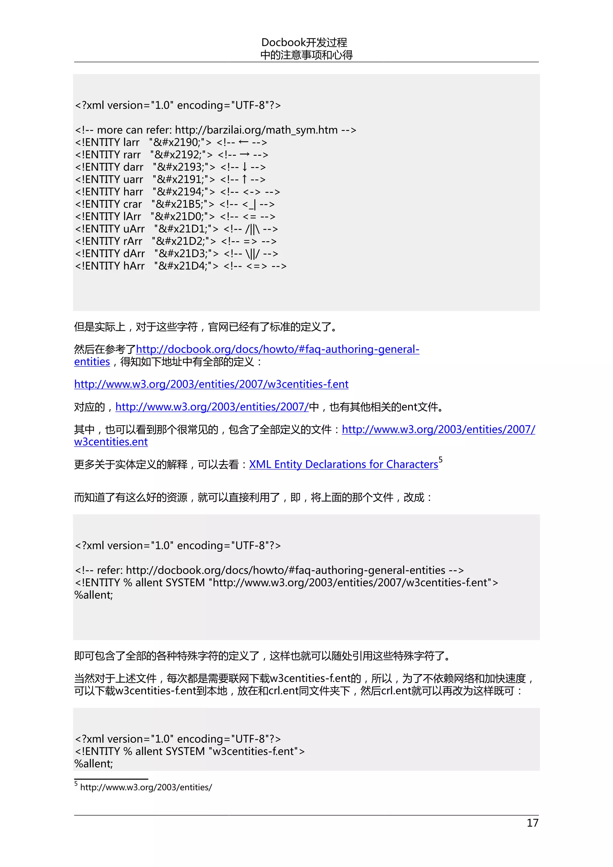 Docbook开发过程
中的注意事项和心得

<?xml version="1.0" encoding="UTF-8"?>
<!-- more can refer: http://barzilai.org/math_sym.htm -->
<!ENTITY larr "&#x2190;"> <!-- ← -->
<!ENTITY rarr "&#x2192;"> <!-- → -->
<!ENTITY darr "&#x2193;"> <!-- ↓ -->
<!ENTITY uarr "&#x2191;"> <!-- ↑ -->
<!ENTITY harr "&#x2194;"> <!-- <-> -->
<!ENTITY crar "&#x21B5;"> <!-- <_| -->
<!ENTITY lArr "&#x21D0;"> <!-- <= -->
<!ENTITY uArr "&#x21D1;"> <!-- /|| -->
<!ENTITY rArr "&#x21D2;"> <!-- => -->
<!ENTITY dArr "&#x21D3;"> <!-- ||/ -->
<!ENTITY hArr "&#x21D4;"> <!-- <=> -->

但是实际上，对于这些字符，官网已经有了标准的定义了。
然后在参考了http://docbook.org/docs/howto/#faq-authoring-generalentities，得知如下地址中有全部的定义：
http://www.w3.org/2003/entities/2007/w3centities-f.ent
对应的，http://www.w3.org/2003/entities/2007/中，也有其他相关的ent文件。
其中，也可以看到那个很常见的，包含了全部定义的文件：http://www.w3.org/2003/entities/2007/
w3centities.ent
5

更多关于实体定义的解释，可以去看：XML Entity Declarations for Characters
而知道了有这么好的资源，就可以直接利用了，即，将上面的那个文件，改成：

<?xml version="1.0" encoding="UTF-8"?>
<!-- refer: http://docbook.org/docs/howto/#faq-authoring-general-entities -->
<!ENTITY % allent SYSTEM "http://www.w3.org/2003/entities/2007/w3centities-f.ent">
%allent;

即可包含了全部的各种特殊字符的定义了，这样也就可以随处引用这些特殊字符了。
当然对于上述文件，每次都是需要联网下载w3centities-f.ent的，所以，为了不依赖网络和加快速度，
可以下载w3centities-f.ent到本地，放在和crl.ent同文件夹下，然后crl.ent就可以再改为这样既可：

<?xml version="1.0" encoding="UTF-8"?>
<!ENTITY % allent SYSTEM "w3centities-f.ent">
%allent;
5

http://www.w3.org/2003/entities/

17

 