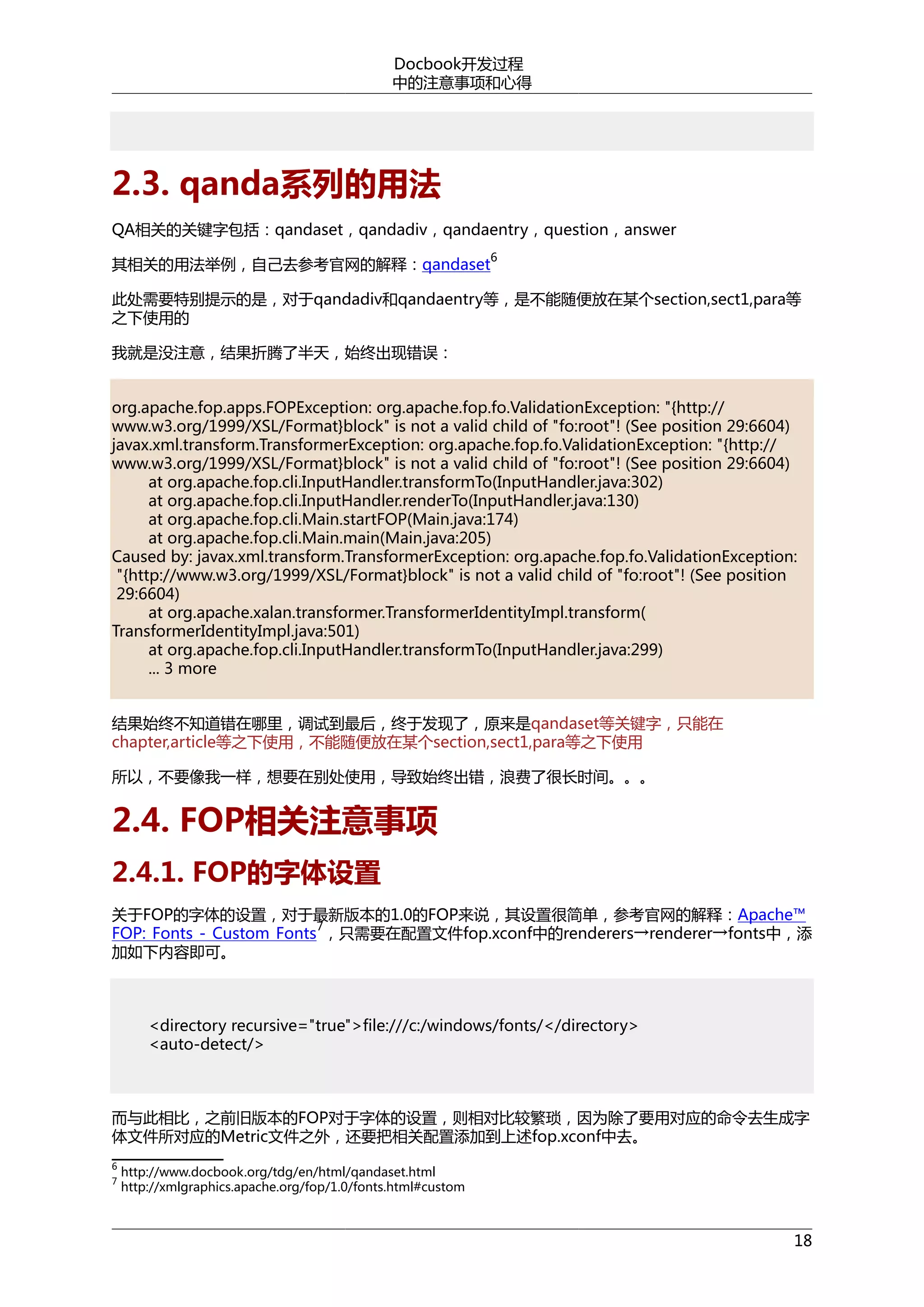 Docbook开发过程
中的注意事项和心得

2.3. qanda系列的用法
QA相关的关键字包括：qandaset，qandadiv，qandaentry，question，answer
其相关的用法举例，自己去参考官网的解释：qandaset

6

此处需要特别提示的是，对于qandadiv和qandaentry等，是不能随便放在某个section,sect1,para等
之下使用的
我就是没注意，结果折腾了半天，始终出现错误：
org.apache.fop.apps.FOPException: org.apache.fop.fo.ValidationException: "{http://
www.w3.org/1999/XSL/Format}block" is not a valid child of "fo:root"! (See position 29:6604)
javax.xml.transform.TransformerException: org.apache.fop.fo.ValidationException: "{http://
www.w3.org/1999/XSL/Format}block" is not a valid child of "fo:root"! (See position 29:6604)
at org.apache.fop.cli.InputHandler.transformTo(InputHandler.java:302)
at org.apache.fop.cli.InputHandler.renderTo(InputHandler.java:130)
at org.apache.fop.cli.Main.startFOP(Main.java:174)
at org.apache.fop.cli.Main.main(Main.java:205)
Caused by: javax.xml.transform.TransformerException: org.apache.fop.fo.ValidationException:
"{http://www.w3.org/1999/XSL/Format}block" is not a valid child of "fo:root"! (See position
29:6604)
at org.apache.xalan.transformer.TransformerIdentityImpl.transform(
TransformerIdentityImpl.java:501)
at org.apache.fop.cli.InputHandler.transformTo(InputHandler.java:299)
... 3 more
结果始终不知道错在哪里，调试到最后，终于发现了，原来是qandaset等关键字，只能在
chapter,article等之下使用，不能随便放在某个section,sect1,para等之下使用
所以，不要像我一样，想要在别处使用，导致始终出错，浪费了很长时间。。。

2.4. FOP相关注意事项
2.4.1. FOP的字体设置
关于FOP的字体的设置，对于最新版本的1.0的FOP来说，其设置很简单，参考官网的解释：Apache™
7
FOP: Fonts - Custom Fonts ，只需要在配置文件fop.xconf中的renderers→renderer→fonts中，添
加如下内容即可。

<directory recursive="true">file:///c:/windows/fonts/</directory>
<auto-detect/>

而与此相比，之前旧版本的FOP对于字体的设置，则相对比较繁琐，因为除了要用对应的命令去生成字
体文件所对应的Metric文件之外，还要把相关配置添加到上述fop.xconf中去。
6
7

http://www.docbook.org/tdg/en/html/qandaset.html
http://xmlgraphics.apache.org/fop/1.0/fonts.html#custom

18

 