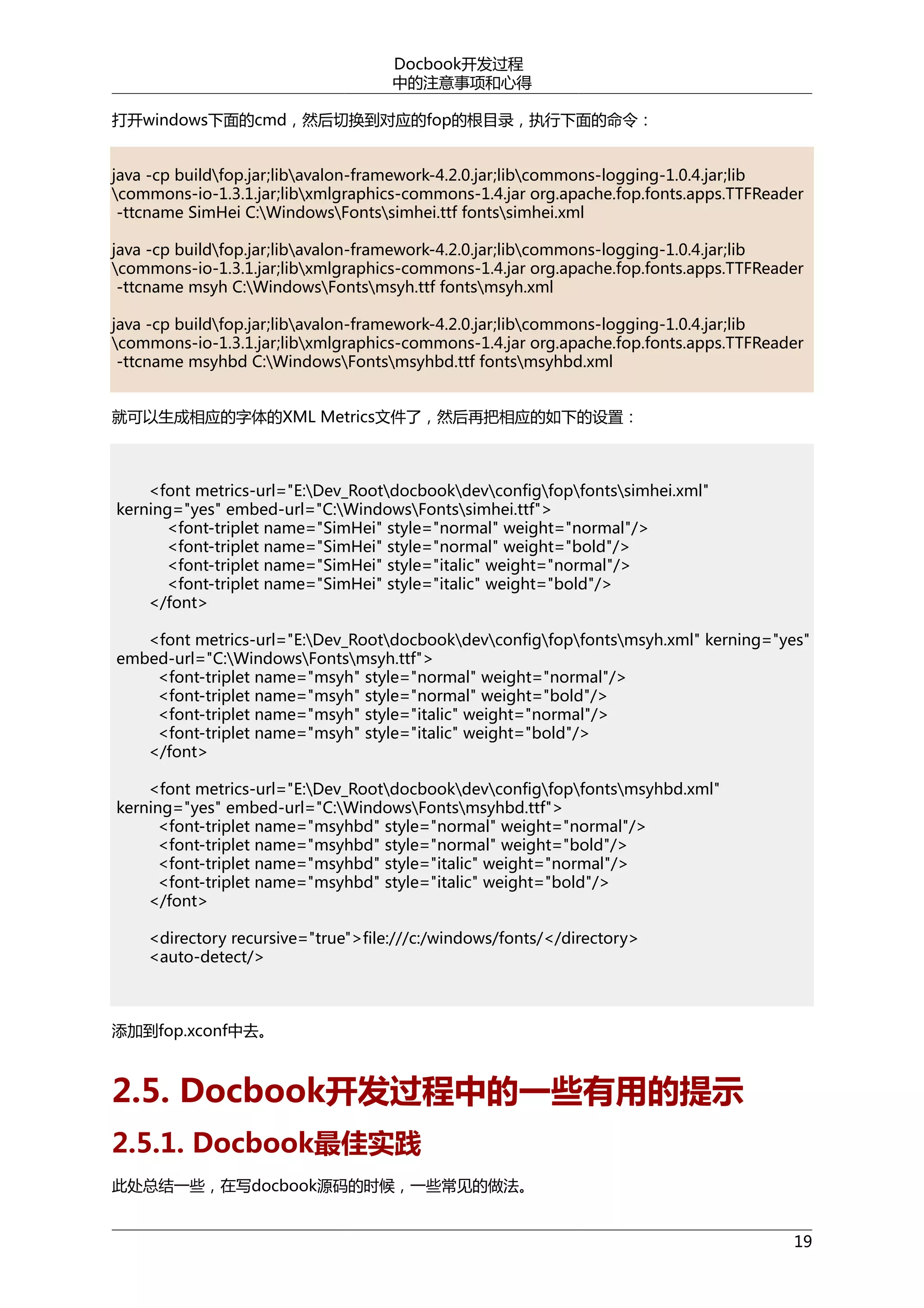 Docbook开发过程
中的注意事项和心得
打开windows下面的cmd，然后切换到对应的fop的根目录，执行下面的命令：
java -cp buildfop.jar;libavalon-framework-4.2.0.jar;libcommons-logging-1.0.4.jar;lib
commons-io-1.3.1.jar;libxmlgraphics-commons-1.4.jar org.apache.fop.fonts.apps.TTFReader
-ttcname SimHei C:WindowsFontssimhei.ttf fontssimhei.xml
java -cp buildfop.jar;libavalon-framework-4.2.0.jar;libcommons-logging-1.0.4.jar;lib
commons-io-1.3.1.jar;libxmlgraphics-commons-1.4.jar org.apache.fop.fonts.apps.TTFReader
-ttcname msyh C:WindowsFontsmsyh.ttf fontsmsyh.xml
java -cp buildfop.jar;libavalon-framework-4.2.0.jar;libcommons-logging-1.0.4.jar;lib
commons-io-1.3.1.jar;libxmlgraphics-commons-1.4.jar org.apache.fop.fonts.apps.TTFReader
-ttcname msyhbd C:WindowsFontsmsyhbd.ttf fontsmsyhbd.xml
就可以生成相应的字体的XML Metrics文件了，然后再把相应的如下的设置：

<font metrics-url="E:Dev_Rootdocbookdevconfigfopfontssimhei.xml"
kerning="yes" embed-url="C:WindowsFontssimhei.ttf">
<font-triplet name="SimHei" style="normal" weight="normal"/>
<font-triplet name="SimHei" style="normal" weight="bold"/>
<font-triplet name="SimHei" style="italic" weight="normal"/>
<font-triplet name="SimHei" style="italic" weight="bold"/>
</font>
<font metrics-url="E:Dev_Rootdocbookdevconfigfopfontsmsyh.xml" kerning="yes"
embed-url="C:WindowsFontsmsyh.ttf">
<font-triplet name="msyh" style="normal" weight="normal"/>
<font-triplet name="msyh" style="normal" weight="bold"/>
<font-triplet name="msyh" style="italic" weight="normal"/>
<font-triplet name="msyh" style="italic" weight="bold"/>
</font>
<font metrics-url="E:Dev_Rootdocbookdevconfigfopfontsmsyhbd.xml"
kerning="yes" embed-url="C:WindowsFontsmsyhbd.ttf">
<font-triplet name="msyhbd" style="normal" weight="normal"/>
<font-triplet name="msyhbd" style="normal" weight="bold"/>
<font-triplet name="msyhbd" style="italic" weight="normal"/>
<font-triplet name="msyhbd" style="italic" weight="bold"/>
</font>
<directory recursive="true">file:///c:/windows/fonts/</directory>
<auto-detect/>

添加到fop.xconf中去。

2.5. Docbook开发过程中的一些有用的提示
2.5.1. Docbook最佳实践
此处总结一些，在写docbook源码的时候，一些常见的做法。
19

 