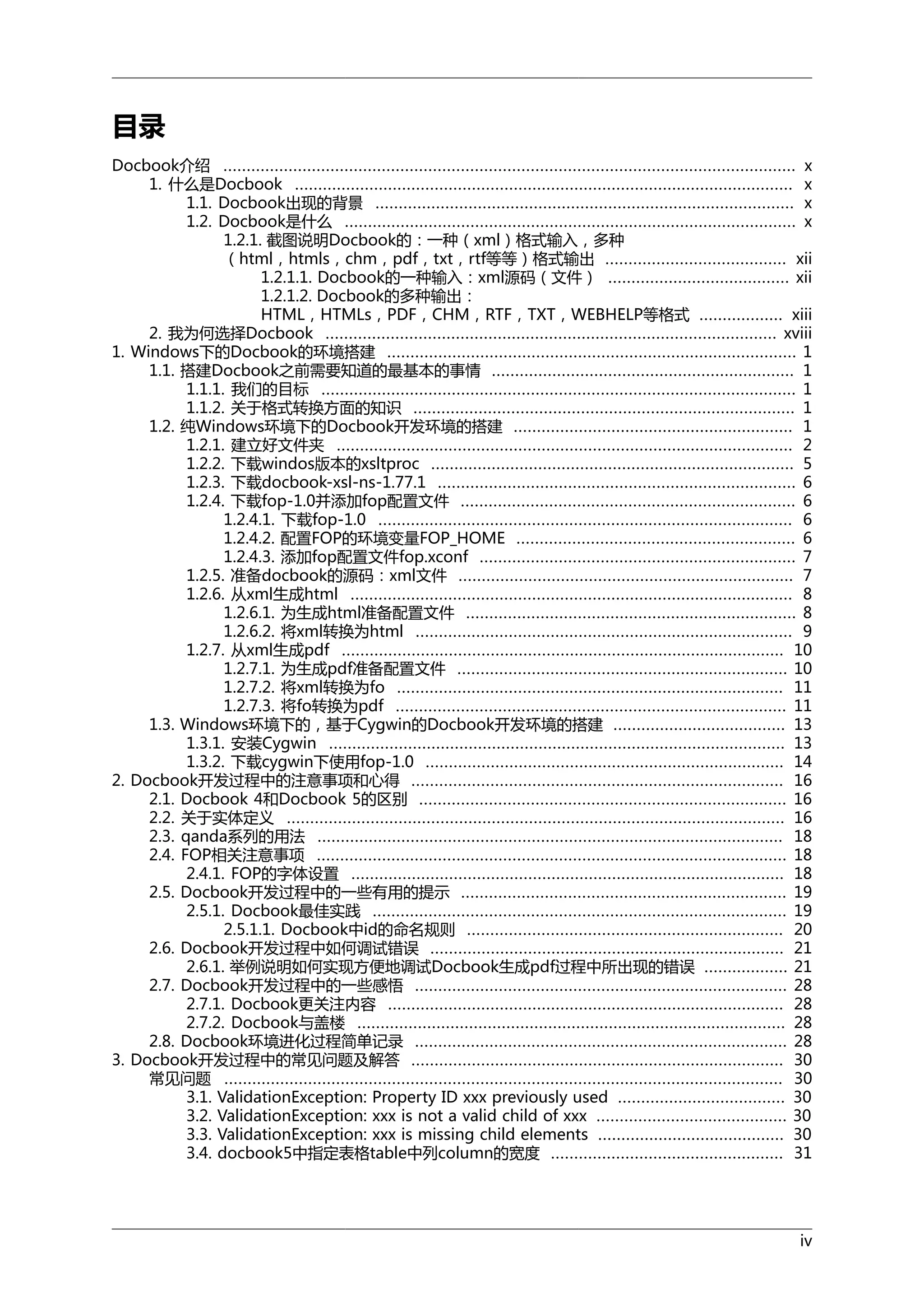 目录
Docbook介绍 ........................................................................................................................... x
1. 什么是Docbook ........................................................................................................... x
1.1. Docbook出现的背景 .......................................................................................... x
1.2. Docbook是什么 ................................................................................................. x
1.2.1. 截图说明Docbook的：一种（xml）格式输入，多种
（html，htmls，chm，pdf，txt，rtf等等）格式输出 ....................................... xii
1.2.1.1. Docbook的一种输入：xml源码（文件） ....................................... xii
1.2.1.2. Docbook的多种输出：
HTML，HTMLs，PDF，CHM，RTF，TXT，WEBHELP等格式 .................. xiii
2. 我为何选择Docbook ................................................................................................. xviii
1. Windows下的Docbook的环境搭建 ........................................................................................ 1
1.1. 搭建Docbook之前需要知道的最基本的事情 ................................................................. 1
1.1.1. 我们的目标 ...................................................................................................... 1
1.1.2. 关于格式转换方面的知识 .................................................................................. 1
1.2. 纯Windows环境下的Docbook开发环境的搭建 ............................................................ 1
1.2.1. 建立好文件夹 .................................................................................................. 2
1.2.2. 下载windos版本的xsltproc .............................................................................. 5
1.2.3. 下载docbook-xsl-ns-1.77.1 ............................................................................. 6
1.2.4. 下载fop-1.0并添加fop配置文件 ........................................................................ 6
1.2.4.1. 下载fop-1.0 ......................................................................................... 6
1.2.4.2. 配置FOP的环境变量FOP_HOME ............................................................ 6
1.2.4.3. 添加fop配置文件fop.xconf .................................................................... 7
1.2.5. 准备docbook的源码：xml文件 ........................................................................ 7
1.2.6. 从xml生成html ............................................................................................... 8
1.2.6.1. 为生成html准备配置文件 ....................................................................... 8
1.2.6.2. 将xml转换为html ................................................................................. 9
1.2.7. 从xml生成pdf ............................................................................................... 10
1.2.7.1. 为生成pdf准备配置文件 ....................................................................... 10
1.2.7.2. 将xml转换为fo ................................................................................... 11
1.2.7.3. 将fo转换为pdf .................................................................................... 11
1.3. Windows环境下的，基于Cygwin的Docbook开发环境的搭建 ..................................... 13
1.3.1. 安装Cygwin .................................................................................................. 13
1.3.2. 下载cygwin下使用fop-1.0 ............................................................................. 14
2. Docbook开发过程中的注意事项和心得 ................................................................................ 16
2.1. Docbook 4和Docbook 5的区别 ............................................................................... 16
2.2. 关于实体定义 ........................................................................................................... 16
2.3. qanda系列的用法 .................................................................................................... 18
2.4. FOP相关注意事项 ..................................................................................................... 18
2.4.1. FOP的字体设置 ............................................................................................. 18
2.5. Docbook开发过程中的一些有用的提示 ...................................................................... 19
2.5.1. Docbook最佳实践 ......................................................................................... 19
2.5.1.1. Docbook中id的命名规则 .................................................................... 20
2.6. Docbook开发过程中如何调试错误 ............................................................................ 21
2.6.1. 举例说明如何实现方便地调试Docbook生成pdf过程中所出现的错误 .................. 21
2.7. Docbook开发过程中的一些感悟 ................................................................................ 28
2.7.1. Docbook更关注内容 ..................................................................................... 28
2.7.2. Docbook与盖楼 ............................................................................................ 28
2.8. Docbook环境进化过程简单记录 ................................................................................ 28
3. Docbook开发过程中的常见问题及解答 ................................................................................ 30
常见问题 ........................................................................................................................ 30
3.1. ValidationException: Property ID xxx previously used .................................... 30
3.2. ValidationException: xxx is not a valid child of xxx ......................................... 30
3.3. ValidationException: xxx is missing child elements ........................................ 30
3.4. docbook5中指定表格table中列column的宽度 .................................................. 31

iv

 