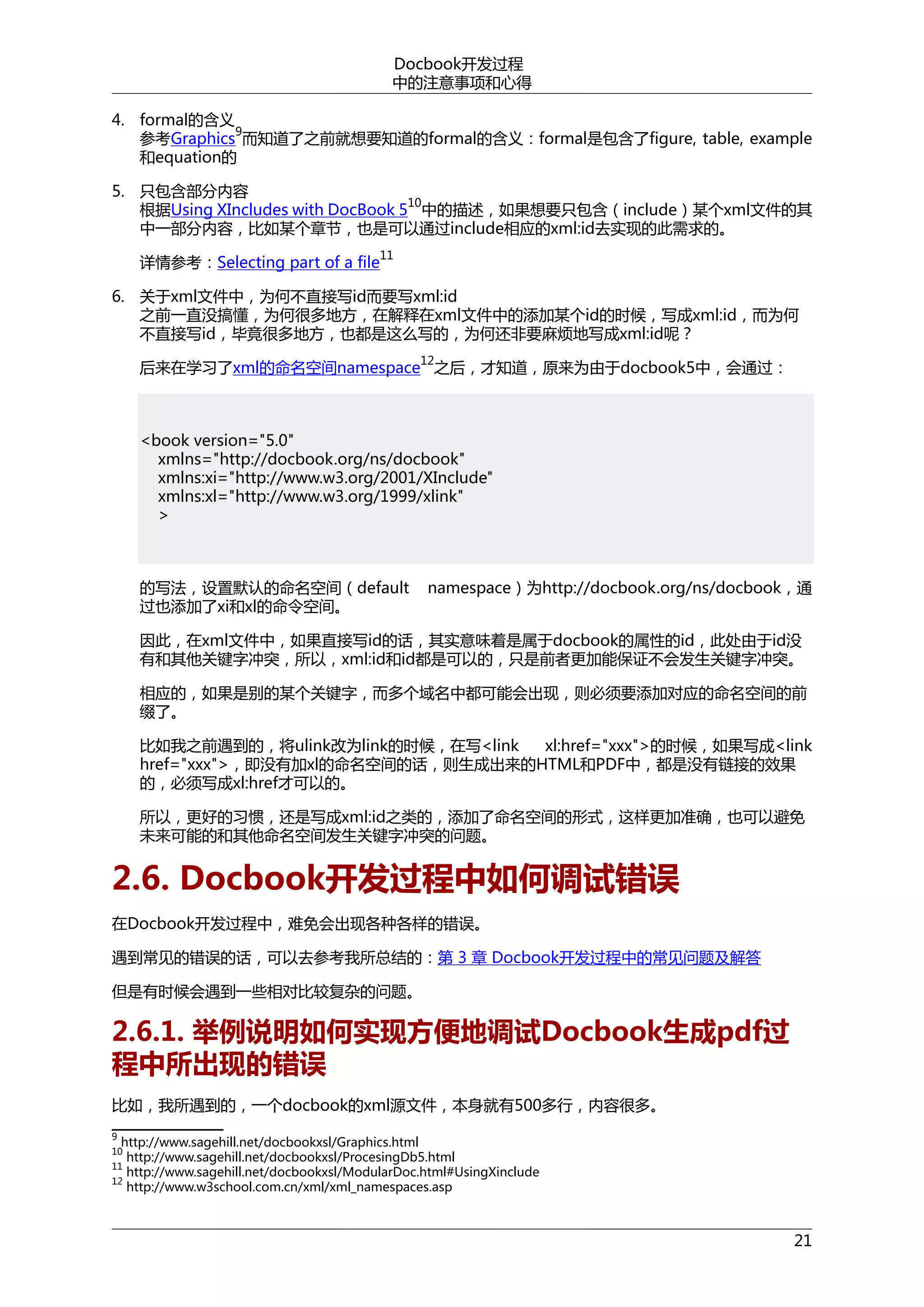 Docbook开发过程
中的注意事项和心得
4. formal的含义
9
参考Graphics 而知道了之前就想要知道的formal的含义：formal是包含了figure, table, example
和equation的
5. 只包含部分内容
10
根据Using XIncludes with DocBook 5 中的描述，如果想要只包含（include）某个xml文件的其
中一部分内容，比如某个章节，也是可以通过include相应的xml:id去实现的此需求的。
11

详情参考：Selecting part of a file

6. 关于xml文件中，为何不直接写id而要写xml:id
之前一直没搞懂，为何很多地方，在解释在xml文件中的添加某个id的时候，写成xml:id，而为何
不直接写id，毕竟很多地方，也都是这么写的，为何还非要麻烦地写成xml:id呢？
12

后来在学习了xml的命名空间namespace 之后，才知道，原来为由于docbook5中，会通过：

<book version="5.0"
xmlns="http://docbook.org/ns/docbook"
xmlns:xi="http://www.w3.org/2001/XInclude"
xmlns:xl="http://www.w3.org/1999/xlink"
>

的写法，设置默认的命名空间（default
过也添加了xi和xl的命令空间。

namespace）为http://docbook.org/ns/docbook，通

因此，在xml文件中，如果直接写id的话，其实意味着是属于docbook的属性的id，此处由于id没
有和其他关键字冲突，所以，xml:id和id都是可以的，只是前者更加能保证不会发生关键字冲突。
相应的，如果是别的某个关键字，而多个域名中都可能会出现，则必须要添加对应的命名空间的前
缀了。
比如我之前遇到的，将ulink改为link的时候，在写<link
xl:href="xxx">的时候，如果写成<link
href="xxx">，即没有加xl的命名空间的话，则生成出来的HTML和PDF中，都是没有链接的效果
的，必须写成xl:href才可以的。
所以，更好的习惯，还是写成xml:id之类的，添加了命名空间的形式，这样更加准确，也可以避免
未来可能的和其他命名空间发生关键字冲突的问题。

2.6. Docbook开发过程中如何调试错误
在Docbook开发过程中，难免会出现各种各样的错误。
遇到常见的错误的话，可以去参考我所总结的：第 3 章 Docbook开发过程中的常见问题及解答
但是有时候会遇到一些相对比较复杂的问题。

2.6.1. 举例说明如何实现方便地调试Docbook生成pdf过
程中所出现的错误
比如，我所遇到的，一个docbook的xml源文件，本身就有500多行，内容很多。
9

http://www.sagehill.net/docbookxsl/Graphics.html
http://www.sagehill.net/docbookxsl/ProcesingDb5.html
11
http://www.sagehill.net/docbookxsl/ModularDoc.html#UsingXinclude
12
http://www.w3school.com.cn/xml/xml_namespaces.asp
10

21

 