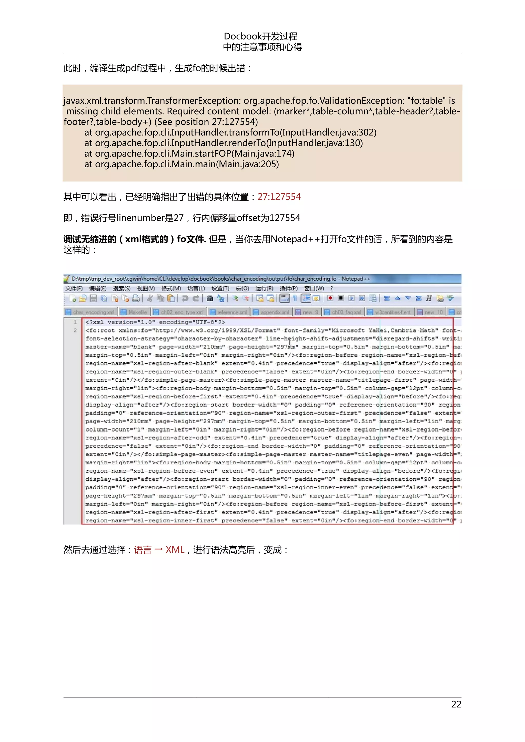 Docbook开发过程
中的注意事项和心得
此时，编译生成pdf过程中，生成fo的时候出错：
javax.xml.transform.TransformerException: org.apache.fop.fo.ValidationException: "fo:table" is
missing child elements. Required content model: (marker*,table-column*,table-header?,tablefooter?,table-body+) (See position 27:127554)
at org.apache.fop.cli.InputHandler.transformTo(InputHandler.java:302)
at org.apache.fop.cli.InputHandler.renderTo(InputHandler.java:130)
at org.apache.fop.cli.Main.startFOP(Main.java:174)
at org.apache.fop.cli.Main.main(Main.java:205)
其中可以看出，已经明确指出了出错的具体位置：27:127554
即，错误行号linenumber是27，行内偏移量offset为127554
调试无缩进的（xml格式的）fo文件. 但是，当你去用Notepad++打开fo文件的话，所看到的内容是
这样的：

然后去通过选择：语言 → XML，进行语法高亮后，变成：

22

 