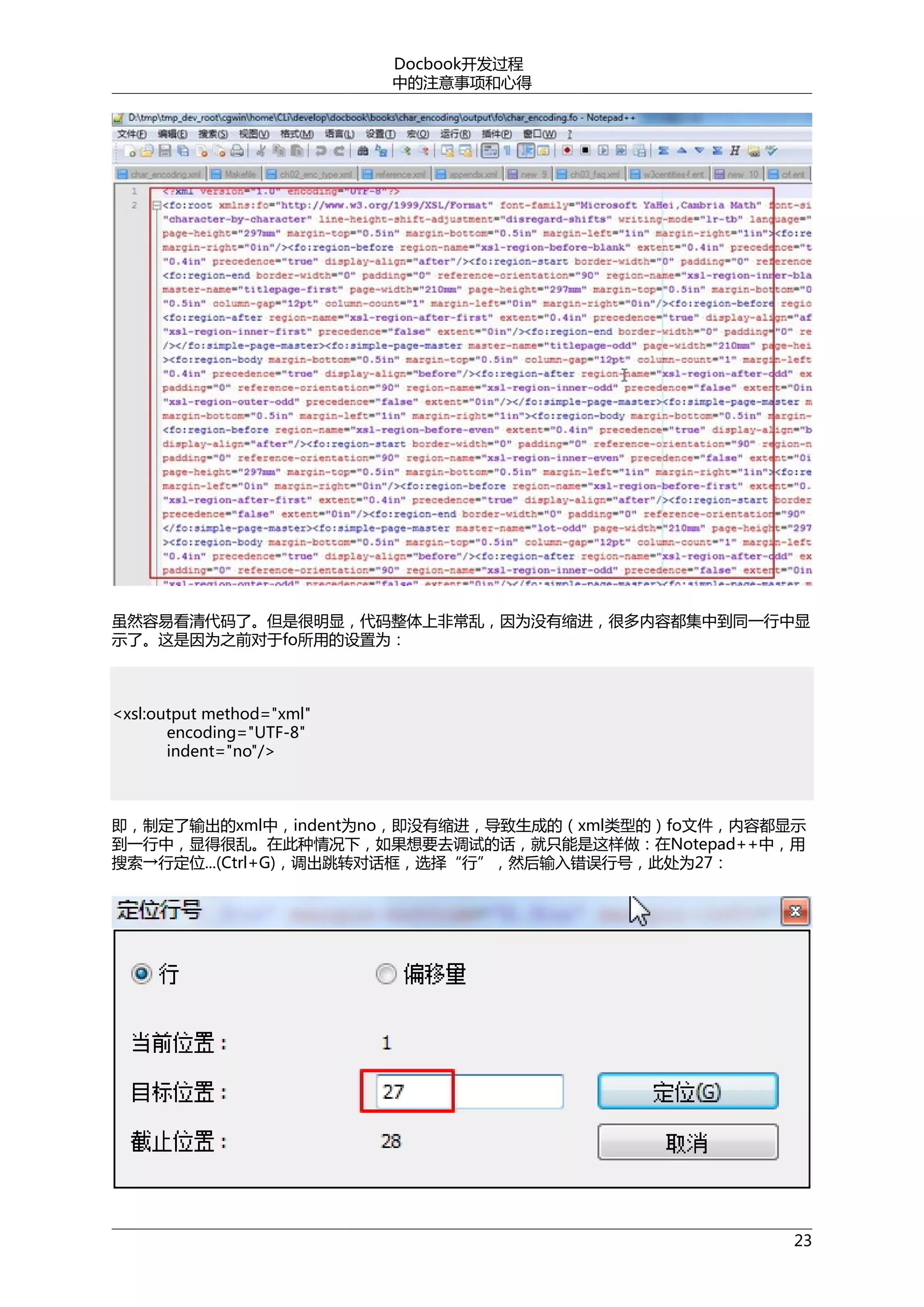 Docbook开发过程
中的注意事项和心得

虽然容易看清代码了。但是很明显，代码整体上非常乱，因为没有缩进，很多内容都集中到同一行中显
示了。这是因为之前对于fo所用的设置为：

<xsl:output method="xml"
encoding="UTF-8"
indent="no"/>

即，制定了输出的xml中，indent为no，即没有缩进，导致生成的（xml类型的）fo文件，内容都显示
到一行中，显得很乱。在此种情况下，如果想要去调试的话，就只能是这样做：在Notepad++中，用
搜索→行定位...(Ctrl+G)，调出跳转对话框，选择“行”，然后输入错误行号，此处为27：

23

 
