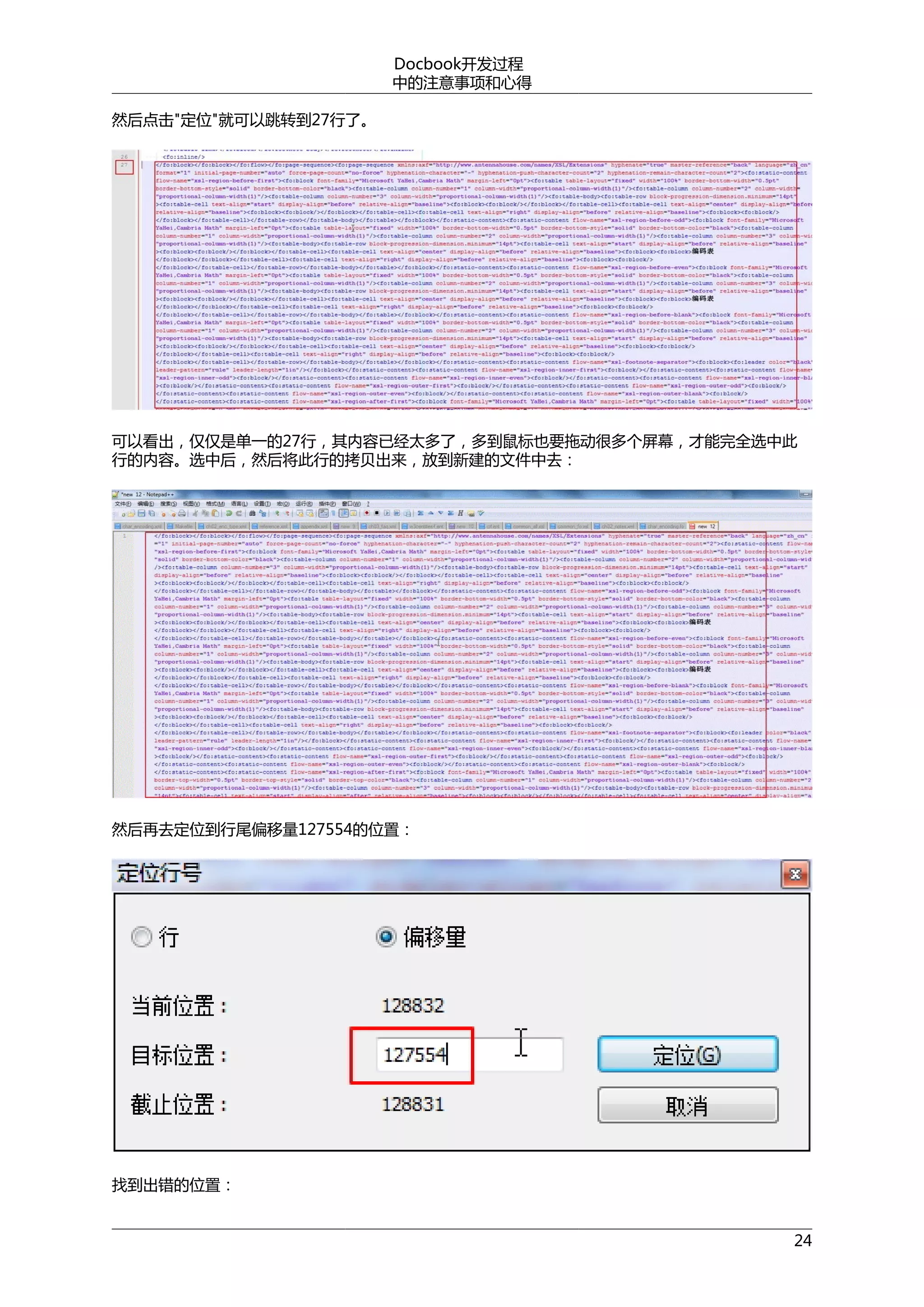 Docbook开发过程
中的注意事项和心得
然后点击"定位"就可以跳转到27行了。

可以看出，仅仅是单一的27行，其内容已经太多了，多到鼠标也要拖动很多个屏幕，才能完全选中此
行的内容。选中后，然后将此行的拷贝出来，放到新建的文件中去：

然后再去定位到行尾偏移量127554的位置：

找到出错的位置：
24

 